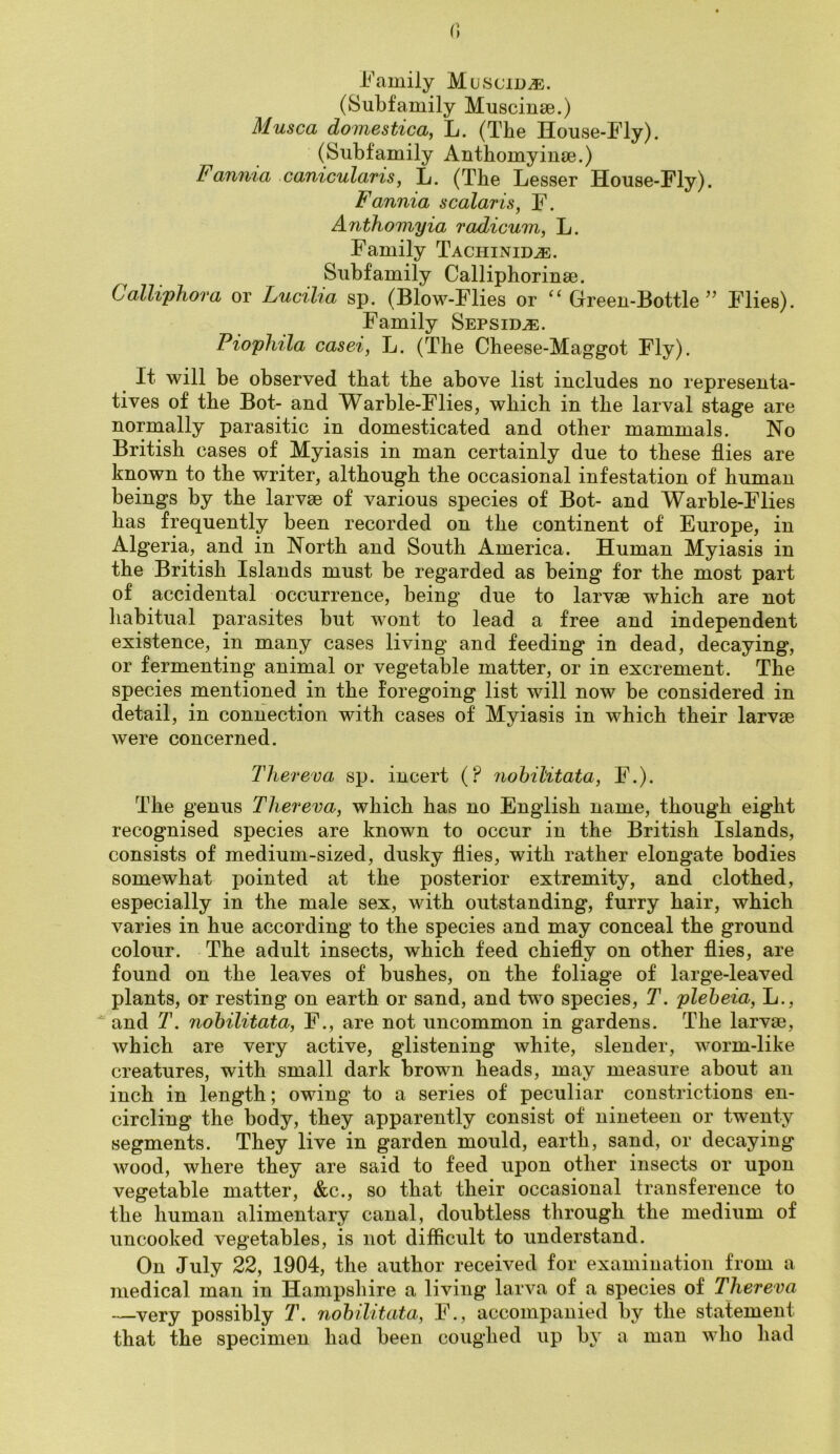 i^'amily Muscid^. (Subfamily Muscinse.) Musca domestica, L. (The House-Fly). (Subfamily Anthomyinse.) Fanma canicularis^ L. (The Lesser House-Fly). Fannia scalaris, F. Anthomyia radicum, L. Family Tachinid^. Subfamily Calliphorinse. Calliphora or Lumlia sp. (Blow-Flies or ^‘Green-Bottle^’ Flies). Family Sepsidje. Piophila casei, L. (The Cheese-Maggot Fly). It will be observed that the above list includes no representa- tives of the Bot- and Warble-Flies, which in the larval stage are normally parasitic in domesticated and other mammals. No British cases of Myiasis in man certainly due to these flies are known to the writer, although the occasional infestation of human beings by the larvae of various species of Bot- and Warble-Flies has frequently been recorded on the continent of Europe, in Algeria, and in North and South America. Human Myiasis in the British Islands must be regarded as being for the most part of accidental occurrence, being due to larvae which are not habitual parasites but wont to lead a free and independent existence, in many cases living and feeding in dead, decaying, or fermenting animal or vegetable matter, or in excrement. The species mentioned in the foregoing list will now be considered in detail, in connection with cases of Myiasis in which their larvae were concerned. Tliereva sp. incert (? nohilitata, F.). The genus Tliereva, which has no English name, though eight recognised species are known to occur in the British Islands, consists of medium-sized, dusky flies, with rather elongate bodies somewhat pointed at the posterior extremity, and clothed, especially in the male sex, with outstanding, furry hair, which varies in hue according to the species and may conceal the ground colour. The adult insects, which feed chiefly on other flies, are found on the leaves of bushes, on the foliage of large-leaved plants, or resting on earth or sand, and two species, T. pleheia, L.,  and T. nohilitata, F., are not uncommon in gardens. The larvae, which are very active, glistening white, slender, worm-like creatures, with small dark brown heads, may measure about an inch in length; owing to a series of peculiar constrictions en- circling the body, they apparently consist of nineteen or twenty segments. They live in garden mould, earth, sand, or decaying Avood, where they are said to feed upon other insects or upon vegetable matter, &c., so that their occasional transference to the human alimentary canal, doubtless through the medium of uncooked vegetables, is not difficult to understand. On July 22, 1904, the author received for examination from a medical man in Hampshire a living larva of a species of Tliereva —very possibly T. nohilitata, F., accompanied by the statement that the specimen had been coughed up b} a man who had