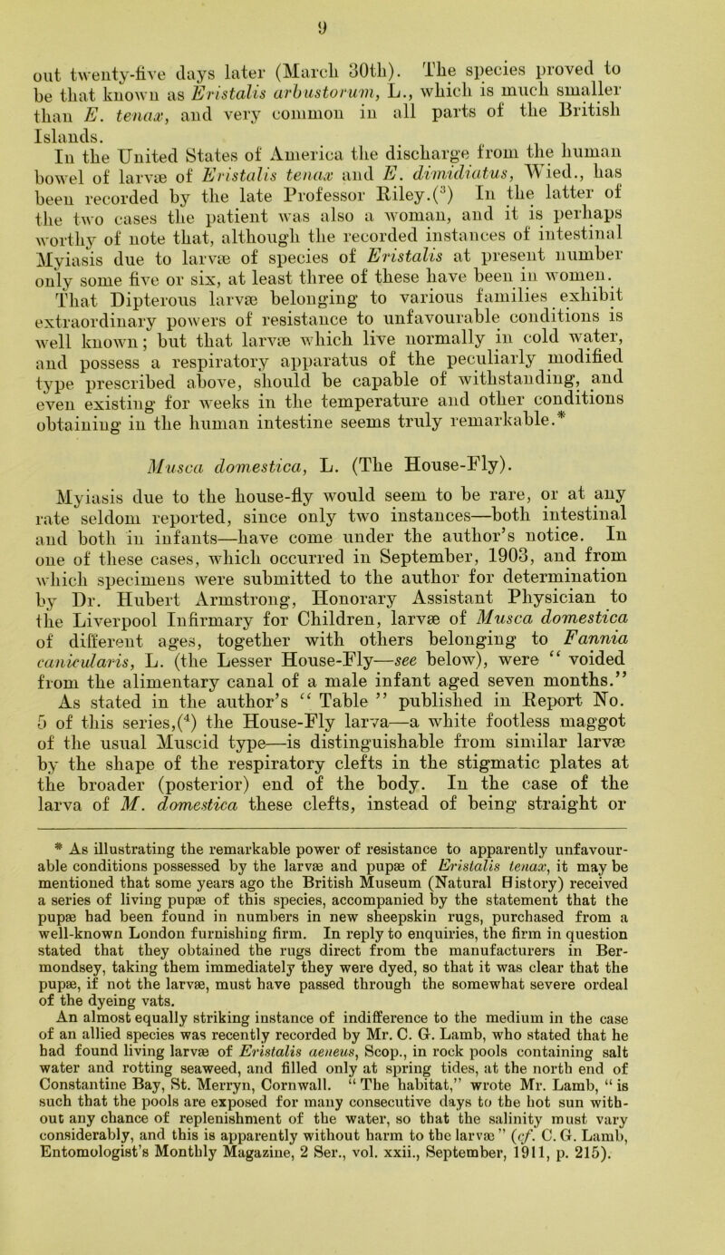 out twenty-live days later (Marcli 30tli). The species proved to be that known as Eristalis arbustoruvi, L., which is much smaller than E. tenax, and very common in all parts of the British Islands. In the United States of America the discharge from the human bowel of lai'A'ce of Evistulis tstiux and E. dvintcl'icitus, A^^ied., has been recorded by the late Professor Biley.(^) In the latter of the two cases the patient was also a woman, and it is perhaps worthy of note that, althougdi the recorded instances of intestinal Myiasis due to larvte of species of Eristalis at present number only some live or six, at least three of these have been in women. That Dipterous larvse belonging to various families exhibit extraordinary powers of resistance to unfavourable conditions is well known; but that larvtB which live normally in cold water, and possess a respiratory apparatus of the peculiarly modified type prescribed above, should be capable of withstanding, and even existing for Aveeks in the temperature and other conditions obtaining in the human intestine seems truly remarkable.* Musca clomestica, L. (The House-Fly). My iasis due to the house-fiy would seem to be rare, or at any rate seldom reported, since only Wo instances—both intestinal and both in infants—have come under the author’s notice. In one of these cases, Avhich occurred in September, 1903, and from which specimens Avere submitted to the author for deterrnination by Dr. Hubert Armstrong, Honorary Assistant Physician to the Liverpool Infirmary for Children, larvae of Musca domestica of different ages, together with others belonging to Fannia canicularis, L. (the Lesser House-Fly—see below), were “ voided from the alimentary canal of a male infant aged seven months.” As stated in the author’s “ Table ” published in Eeport Ho. 5 of this series,(^) the House-Fly larva—a white footless maggot of the usual Muscid type—is distinguishable from similar larvae by the shape of the respiratory clefts in the stigmatic plates at the broader (posterior) end of the body. In the case of the larva of M. domestica these clefts, instead of being straight or * As illustrating the remarkable power of resistance to apparently unfavour- able conditions possessed by the larvae and pupae of Eristalis tenax, it may be mentioned that some years ago the British Museum (Natural Bistory) received a series of living pupae of this species, accompanied by the statement that the pupae had been found in numbers in new sheepskin rugs, purchased from a well-known London furnishing firm. In reply to enquiries, the firm in question stated that they obtained the rugs direct from the manufacturers in Ber- mondsey, taking them immediately they were dyed, so that it was clear that the pupae, if not the larvae, must have passed through the somewhat severe ordeal of the dyeing vats. An almost equally striking instance of indifference to the medium in the case of an allied species was recently recorded by Mr. C. G. Lamb, who stated that he had found living larvae of Eristalis aeneus, Scop., in rock pools containing salt water and rotting seaweed, and filled only at sjjring tides, at the north end of Constantine Bay, St. Merryn, Cornwall. “ The habitat,” wrote Mr. Lamb, “ is such that the pools are exposed for many consecutive days to the hot sun with- out any chance of replenishment of the water, so that the salinity must vary considerably, and this is apparently without harm to the larvae ” {cf. C. G, Lamb,