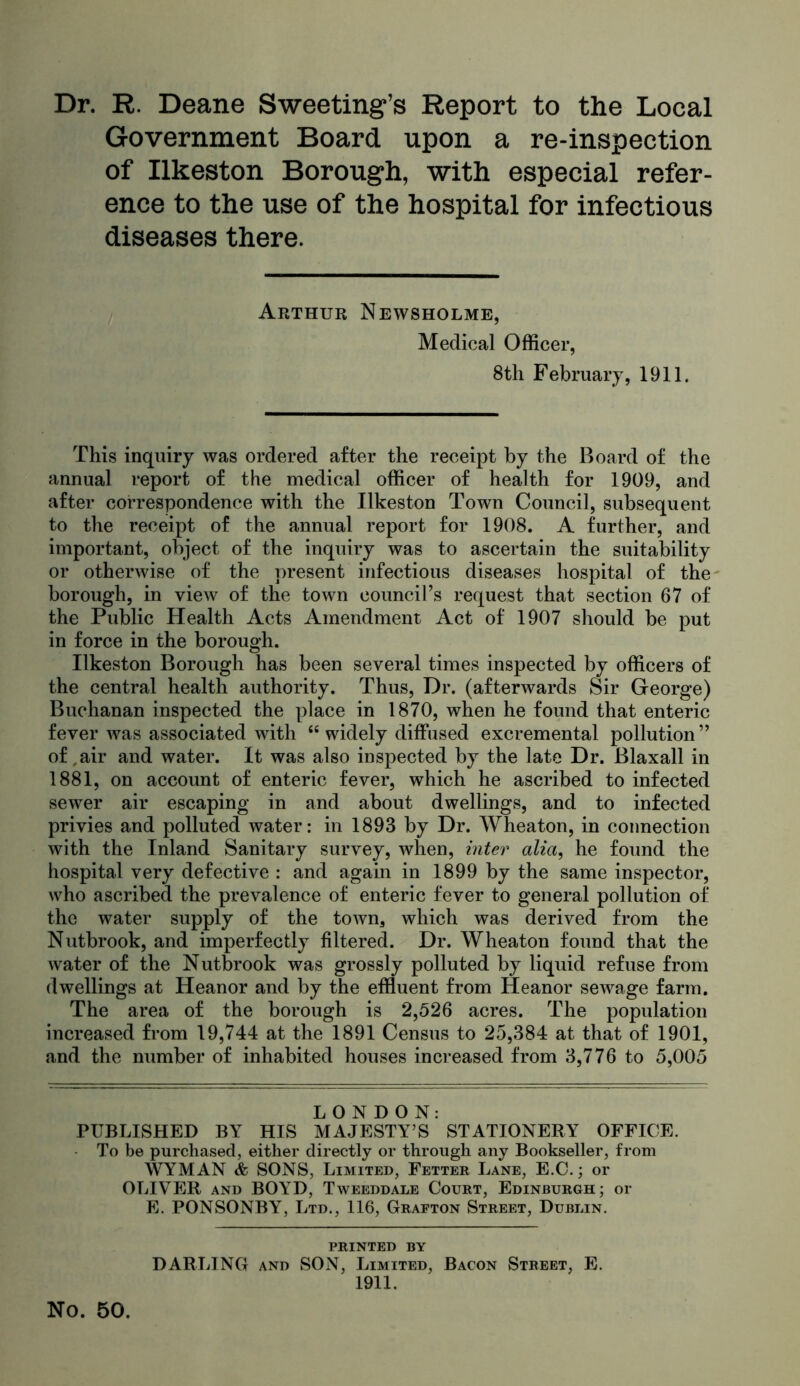 Dr. R. Deane Sweeting’s Report to the Local Government Board upon a re-inspection of Ilkeston Borough, with especial refer- ence to the use of the hospital for infectious diseases there. Arthur Newsholme, Medical Officer, 8th February, 1911. This inquiry was ordered after the receipt by the Board of the annual report of the medical officer of health for 1909, and after correspondence with the Ilkeston Town Council, subsequent to the receipt of the annual report for 1908. A further, and important, object of the inquiry was to ascertain the suitability or otherwise of the present infectious diseases hospital of the- borough, in view of the town council’s request that section 67 of the Public Health Acts Amendment Act of 1907 should be put in force in the borough. Ilkeston Borough has been several times inspected by officers of the central health authority. Thus, Dr. (afterwards Sir George) Buchanan inspected the place in 1870, when he found that enteric fever was associated with “ widely diffused excremental pollution ” of,air and water. It was also inspected by the late Dr. Blaxall in 1881, on account of enteric fever, which he ascribed to infected sewer air escaping in and about dwellings, and to infected privies and polluted water: in 1893 by Dr. Wheaton, in connection with the Inland Sanitary survey, when, inter alia, he found the hospital very defective : and again in 1899 by the same inspector, who ascribed the prevalence of enteric fever to general pollution of the water supply of the town, which was derived from the Nutbrook, and imperfectly filtered. Dr. Wheaton found that the water of the Nutbrook was grossly polluted by liquid refuse from dwellings at Heanor and by the effluent from Heanor sewage farm. The area of the borough is 2,526 acres. The population increased from 19,744 at the 1891 Census to 25,384 at that of 1901, and the number of inhabited houses increased from 3,776 to 5,005 LONDON: PUBLISHED BY HIS MAJESTY’S STATIONERY OFFICE. To be purchased, either directly or through any Bookseller, from WYMAN & SONS, Limited, Fetter Lane, E.C. ; or OLIVER AND BOYD, Tweeddale Court, Edinburgh; or E. PONSONBY, Ltd., 116, Grafton Street, Dublin, PRINTED BY DARLING AND SON, Limited, Bacon Street, E. 1911. No. 50.