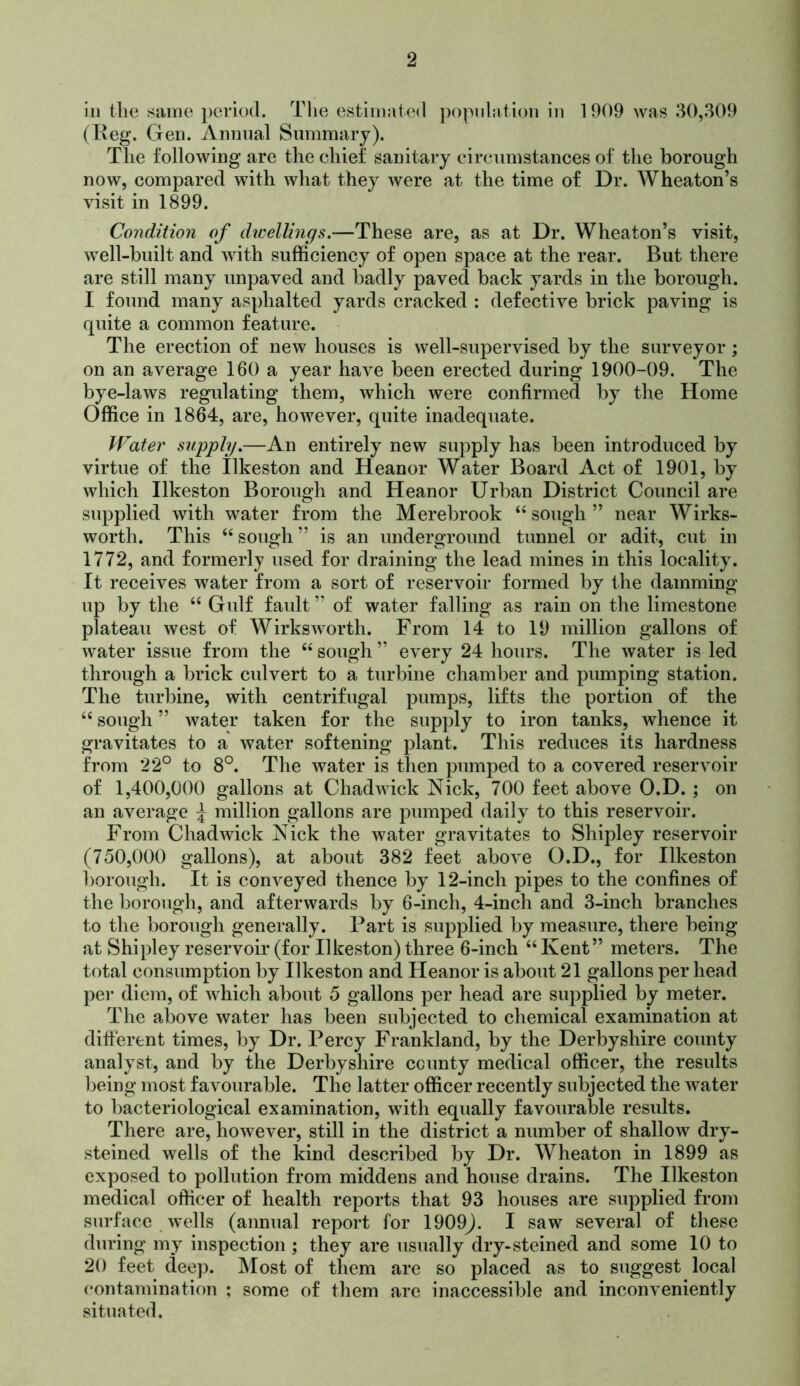 ill tlie siiine period. The estimated jiopidntion in 1909 was 80,.309 (Heg. Gen. Annual Summary). The following are the chief sanitaiy circumstances of the borough now, compared with what they Avere at the time of Dr. Wheaton’s visit in 1899. Condition of dicellings.—These are, as at Dr. Wheaton’s visit, well-built and Avith sufficiency of open space at the rear. But there are still many unpaved and badly paved back yards in the borough. I found many asphalted yards cracked : defective brick paving is quite a common feature. The erection of iicav houses is Avell-supervised by the surveyor ; on an average 160 a year haA^e been erected during 1900-09. The bye-laAvs regulating them, which were confirmed by the Home Office in 1864, are, hoAA^ever, quite inadequate. IFater supphj,—An entirely new supply has been introduced by virtue of the Ilkeston and Heanor Water Board Act of 1901, by Avhich Ilkeston Borough and Heanor Urban District Council are supplied Avith water from the Merebrook “ sough ” near Wirks- worth. This “ sough ” is an underground tunnel or adit, cut in 1772, and formerly used for draining the lead mines in this locality. It receives water from a sort of reservoir formed by the damming up by the “ Gulf fault ” of water falling as rain on the limestone plateau Avest of WirksAvorth. From 14 to 19 million gallons of AA^ater issue from the “ sough ” every 24 hours. The Avater is led through a brick culvert to a turbine chamber and pumping station. The turbine, with centrifugal pumps, lifts the portion of the “ sough ” Avater taken for the supply to iron tanks, whence it gravitates to a water softening plant. This reduces its hardness from 22° to 8°. The water is then pumped to a covered reservoir of 1,400,000 gallons at ChadAAuck Nick, 700 feet above O.D. ; on an average J million gallons are pumped daily to this reservoir. From ChadAvick Nick the Avater gravitates to Shipley reservoir (750,000 gallons), at about 382 feet aboA^e O.D., for Ilkeston borough. It is conveyed thence by 12-inch pipes to the confines of the borough, and afterwards by 6-inch, 4-inch and 3-inch branches to the l)orough generally. Part is supplied by measure, there being at Shipley reservoir (for Ilkeston) three 6-inch ‘‘ Kent” meters. The total consumption by Ilkeston and Heanor is about 21 gallons per head per diem, of Avhich about 5 gallons per head are supplied by meter. The above Avater has been subjected to chemical examination at different times, by Dr. Percy Frankland, by the Derbyshire county analyst, and by the Derbyshire county medical officer, the results lieing most favourable. The latter officer recently subjected the Avater to bacteriological examination, with equally favourable results. There are, hoAvever, still in the district a number of shallow dry- steined Avells of the kind described by Dr. Wheaton in 1899 as exposed to pollution from middens and house drains. The Ilkeston medical officer of health reports that 93 houses are supplied from surface Avells (annual report for 1909J. I saw several of these during my inspection ; they are usually dry-steined and some 10 to 20 feet deep. IMost of them are so placed as to suggest local contamination ; some of them are inaccessible and inconveniently situated.