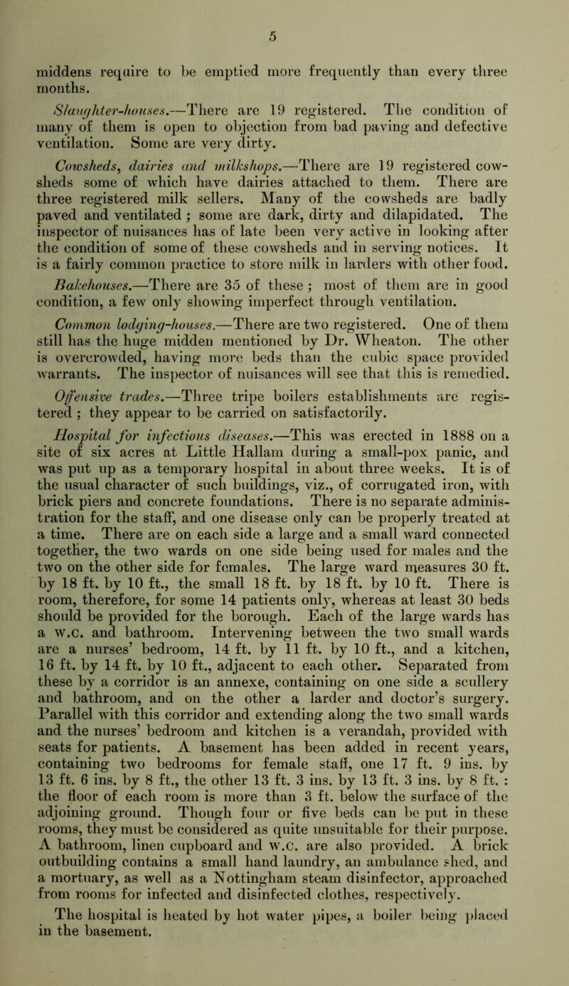 middens require to be emptied more frequently than every three months. Slmufhter-kouses,—There are 19 registered. The condition of many of them is open to objection from bad paving and defective ventilation. Some are very dirty. Coiosheds^ dairies and milks hops,—There are 19 registered cow- sheds some of which have dairies attached to them. There are three registered milk sellers. Many of the cowsheds are badly paved and ventilated ; some are dark, dirty and dilapidated. The inspector of nuisances has of late been very active in looking after the condition of some of these cowsheds and in serving notices. It is a fairly common practice to store milk in larders with other food. Bakehouses,—There are 35 of these ; most of them are in good condition, a few only showing imperfect through ventilation. Common lodging-houses.—There are two registered. One of them still has the huge midden mentioned by Dr. Wheaton. The other is overcrowded, having more beds than the cubic space provided warrants. The inspector of nuisances will see that this is remedied. Offensive trades,—Three tripe boilers establishments are regis- tered ; they appear to be carried on satisfactorily. Hospital for infectious diseases,—This was erected in 1888 on a site of six acres at Little Hallam during a small-pox panic, and was put up as a temporary hospital in about three weeks. It is of the usual character of such buildings, viz., of corrugated iron, with brick piers and concrete foundations. There is no separate adminis- tration for the staff, and one disease only can be properly treated at a time. There are on each side a large and a small ward connected together, the two wards on one side being used for males and the two on the other side for females. The large ward njeasures 30 ft. by 18 ft. by 10 ft., the small 18 ft. by 18 ft. by 10 ft. There is room, therefore, for some 14 patients only, whereas at least 30 beds should be provided for the borough. Each of the large wards has a w.c. and bathroom. Intervening between the two small wards are a nurses’ bedroom, 14 ft. by 11 ft. by 10 ft., and a kitchen, 16 ft. by 14 ft. by 10 ft., adjacent to each other. Separated from these by a corridor is an annexe, containing on one side a scullery and bathroom, and on the other a larder and doctor’s surgery. Parallel with this corridor and extending along the two small wards and the nurses’ bedroom and kitchen is a verandah, provided with seats for patients. A basement has been added in recent years, containing two bedrooms for female staff, one 17 ft. 9 ins. by 13 ft. 6 ins. by 8 ft., the other 13 ft. 3 ins. by 13 ft. 3 ins. by 8 ft. : the floor of each room is more than 3 ft. below the surface of the adjoining ground. Though four or five beds can be put in these rooms, they must be considered as quite unsuitable for their purpose. A bathroom, linen cupboard and w.c. are also provided. A brick outbuilding contains a small hand laundry, an ambulance shed, and a mortuary, as well as a Nottingham steam disinfector, approached from rooms for infected and disinfected clothes, respectively. The hospital is heated by hot water pipes, a boilei* being ])hiced in the basement.