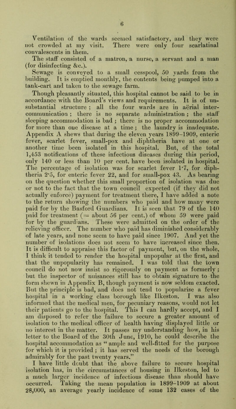 Ventilation of the wards seemed satisfactory, and they were not crowded at my visit. There ’were only four scarlatinal convalescents in them. The staff consisted of a matron, a nurse, a servant and a man (for disinfecting &c.). Sewage is conveyed to a small cesspool, oO yards from the building. It is emptied monthly, the contents being pumped into a tank-cart and taken to the sewage farm. Though pleasantly situated, this hospital cannot be said to be in accordance with the Board’s views and requirements. It is of un- substantial structure ; all the four w^ards are in aerial inter- communication ; there is no separate administration ; the staff' sleeping accommodation is bad ; there is no proper accommodation for more than one disease at a time ; the laundry is inadequate. Appendix A shews that during the eleven years 1899-1909, enteric fever, scarlet fever, small-pox and diphtheria have at one or another time been isolated in this hospital. But, of the total 1,453 notifications of these infectious diseases during this period, only 140 or less than 10 per cent, have been isolated in hospital. The percentage of isolation was for scarlet fever T7, for diph- theria 2*5, for enteric fever 22, and for small-pox 43. As bearing on the question whether this small proportion of isolation was due or not to the fact that the town council expected (if they did not actually enforce) payment for treatment there, I have added a note to the return showing the numbers who paid and how many were paid for by the Basford Guardians. It is seen that 79 of the 140 paid for treatment (— about 56 per cent.) of whom 59 w^ere paid for by the guardians. These were admitted on the order of the relieving officer. The number Avho paid has diminished considerably of late years, and none seem to have paid since 1907. And yet the number of isolations does not seem to have increased since then. It is difficult to appraise this factor of payment, but, on the whole, I think it tended to render the hospital unpopular at the first, and that the unpopularity has remained. I was told that the town council do not now insist so rigorously on payment as formerly ; but the inspector of nuisances still has to obtain signature to-the form shewn in Appendix B, though payment is now seldom exacted. But the principle is bad, and does not tend to popularise a fever hospital in a working class borough like Ilkeston. I was also informed that the medical men, for pecuniary reasons, would not let their patients go to the hospital. This I can hardly accept, and I am disposed to refer the failure to secure a greater amount of isolation to the medical officer of health having displayed little or no interest in the matter. It passes my understanding how, in his letter to the Board of the 30th June, 1910, he could describe the hospital accommodation as ‘‘ ample and well-fitted for the purpose for which it is provided ; it has served the needs of the borough admirably for the past twenty years.” I have little doubt that the above failure to secure hospital isolation has, in the circumstances of housing in Ilkeston, led to a much larger incidence of infectious disease than should have occurred. Taking the mean population in 1899-1909 at about 28,000, an average yearly incidence of some 132 cases of the