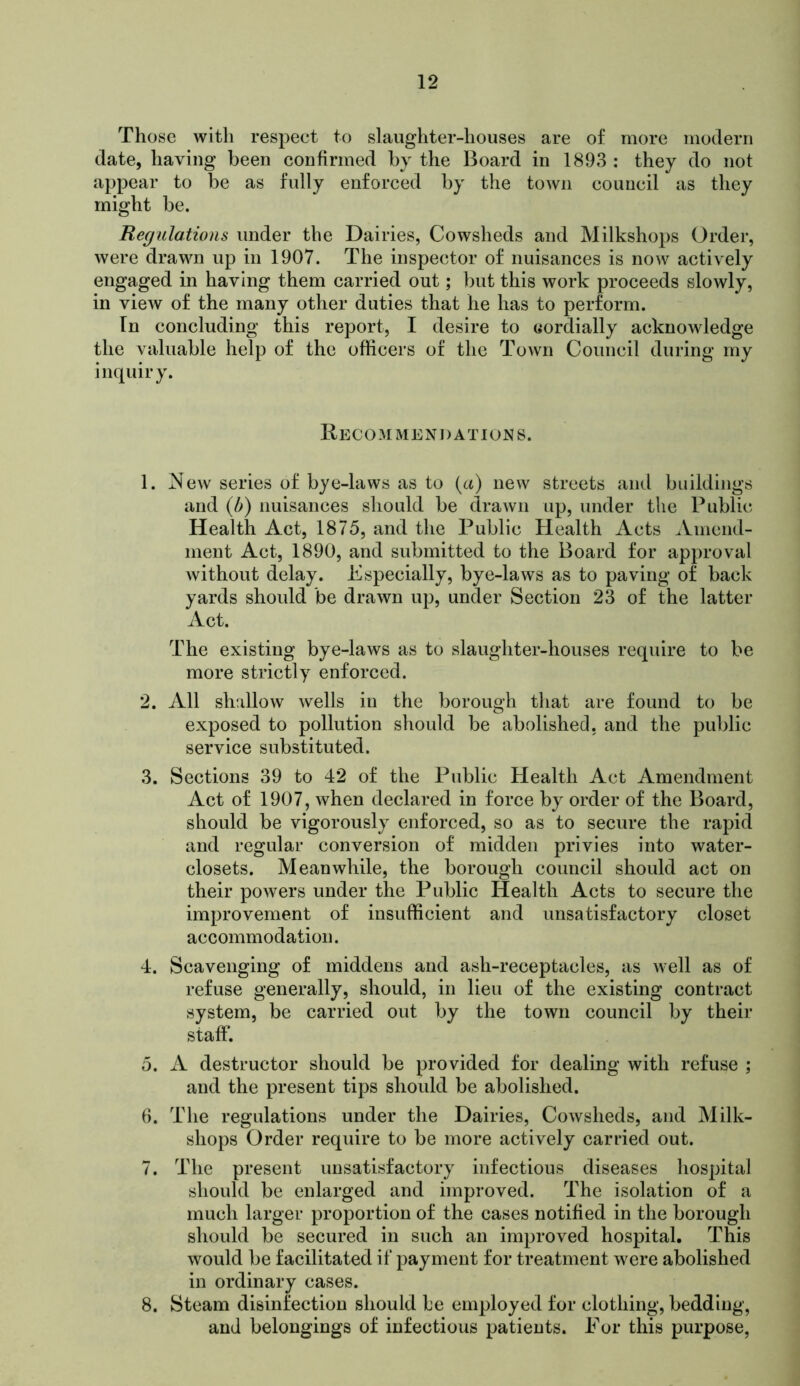 Those with respect to slaughter-houses are of more modern date, having been confirmed by the Board in 1893 : they do not appear to be as fully enforced by the town council as they might be. Regulations under the Dairies, Cowsheds and Milkshops Order, were drawn up in 1907. The inspector of nuisances is now actively engaged in having them carried out; but this work proceeds slowly, in view of the many other duties that he has to perform. In concluding this report, I desire to cordially acknowledge the valuable help of the officers of the Town Council during my inquiry. Recommendations. 1. ^ew series of bye-laws as to (a) new streets and buildings and {b) nuisances should be drawn up, under the Public Health Act, 1875, and the Public Health Acts ^Vmend- nient Act, 1890, and submitted to the Board for approval without delay. Especially, bye-laws as to paving of back yards should be drawn up, under Section 23 of the latter Act. The existing bye-laws as to slaughter-houses require to be more strictly enforced. 2. All shallow wells in the borough that are found to be exposed to pollution should be abolished, and the public service substituted. 3. Sections 39 to 42 of the Public Health Act Amendment Act of 1907, when declared in force by order of the Board, should be vigorously enforced, so as to secure the rapid and regular conversion of midden privies into water- closets. Meanwhile, the borough council should act on their powers under the Public Health Acts to secure the improvement of insufficient and unsatisfactory closet accommodation. 4. Scavenging of middens and ash-receptacles, as well as of refuse generally, should, in lieu of the existing contract system, be carried out by the town council by their staff. 5. A destructor should be provided for dealing with refuse ; and the present tips should be abolished. 6. The regulations under the Dairies, Cowsheds, and Milk- shops Order require to be more actively carried out. 7. The present unsatisfactory infectious diseases hospital should be enlarged and improved. The isolation of a much larger proportion of the cases notified in the borough should be secured in such an improved hospital. This would be facilitated if payment for treatment were abolished in ordinary cases. 8. Steam disinfection should be employed for clothing, bedding, and belongings of infectious patients. For this purpose.