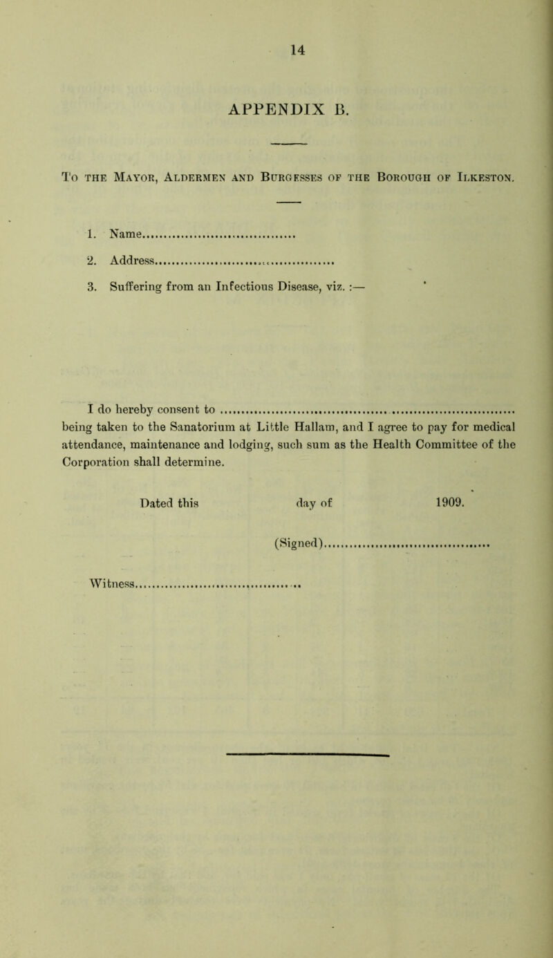 APPENDIX B, I'o THE Mayor, Aldermen and Burgesses of the Borough of Ilkeston. 1. Name 2. Address 3. Suffering from an Infectious Disease, viz. :— I do hereby consent to being taken to the Sanatorium at Little Hallam, and I agree to pay for medical attendance, maintenance and lodging, such sum as the Health Committee of the Corporation shall determine. Dated this day of 1909. (Signed) Witness,