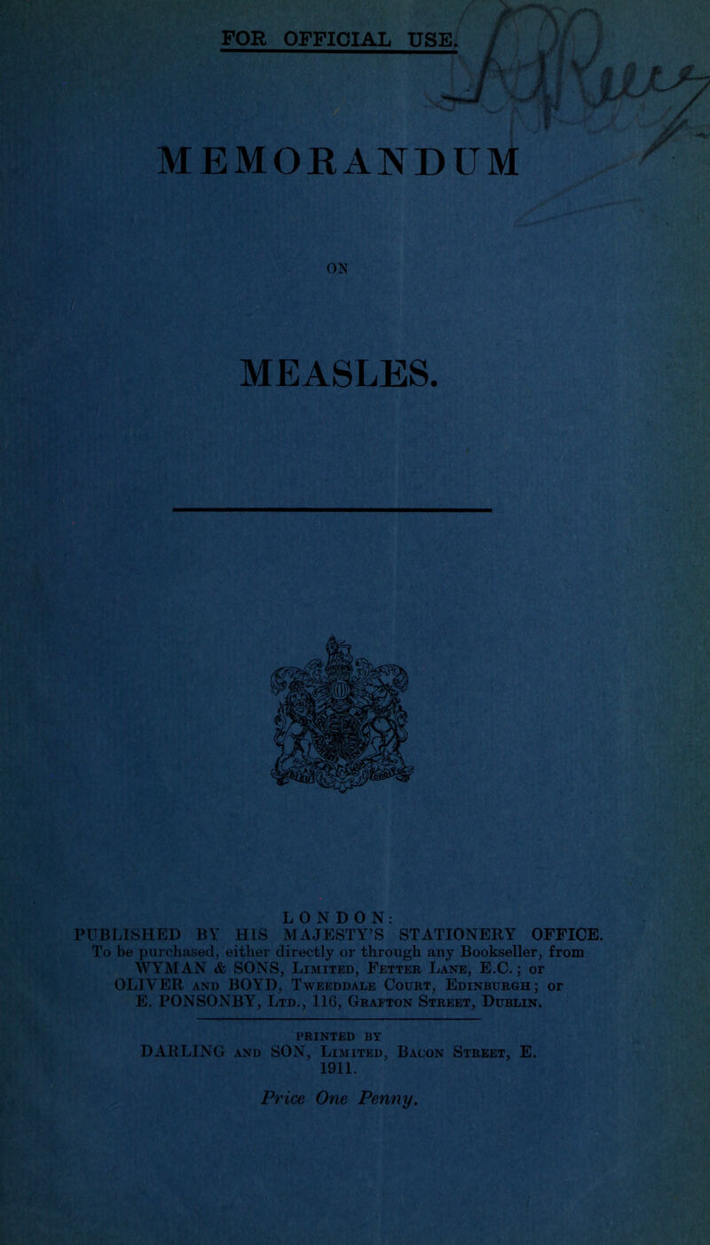 / MEMORANDUM ON MEASLES. LONDON: PUBLISHED BY HIS MAJESTY’S STATIONERY OFFICE. To be purchased, either directly or through any Bookseller, from WYMAN & SONS, Limited, Fetter Lane, E.C.; or OLIVER and B0\7D, Tweeddale Court, Edinburgh; or E. PONSONBY, Ltd., 116, Grafton Street, Dublin. PRINTED BY DARLING and SON, Limited, Bacon Street, E. 1911. Price One Penny.