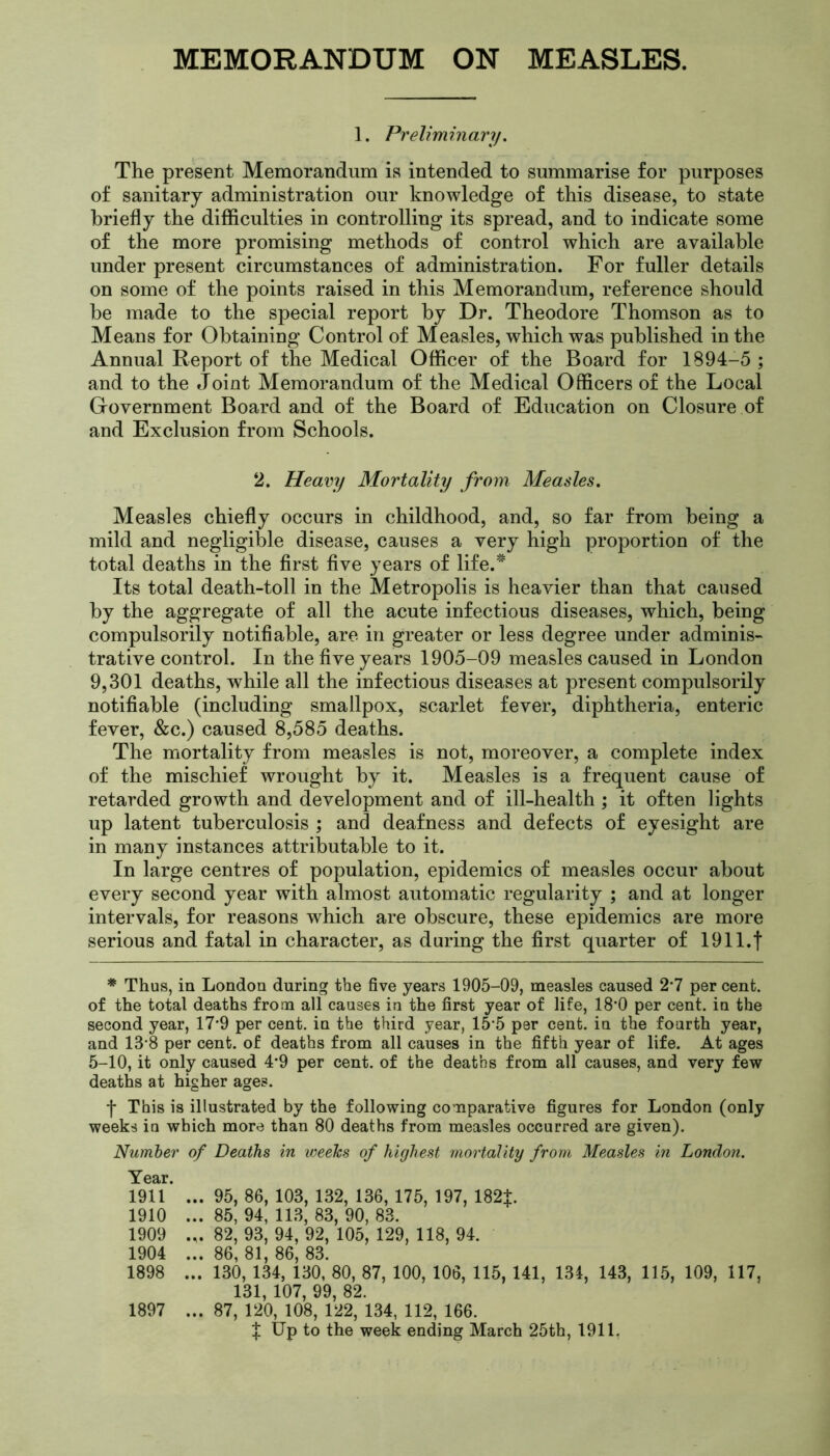 1. Preliminary. The present Memorandum is intended to summarise for purposes of sanitary administration our knowledge of this disease, to state briefly the difficulties in controlling its spread, and to indicate some of the more promising methods of control which are available under present circumstances of administration. For fuller details on some of the points raised in this Memorandum, reference should be made to the special report by Dr. Theodore Thomson as to Means for Obtaining Control of Measles, which was published in the Annual Report of the Medical Officer of the Board for 1894-5 ; and to the Joint Memorandum of the Medical Officers of the Local Government Board and of the Board of Education on Closure of and Exclusion from Schools. 2. Heavy Mortality from Measles. Measles chiefly occurs in childhood, and, so far from being a mild and negligible disease, causes a very high proportion of the total deaths in the first five years of life.* Its total death-toll in the Metropolis is heavier than that caused by the aggregate of all the acute infectious diseases, which, being compulsorily notifiable, are in greater or less degree under adminis- trative control. In the five years 1905-09 measles caused in London 9,301 deaths, while all the infectious diseases at present compulsorily notifiable (including smallpox, scarlet fever, diphtheria, enteric fever, &c.) caused 8,585 deaths. The mortality from measles is not, moreover, a complete index of the mischief wrought by it. Measles is a frequent cause of retarded growth and development and of ill-health ; it often lights up latent tuberculosis ; and deafness and defects of eyesight are in many instances attributable to it. In large centres of population, epidemics of measles occur about every second year with almost automatic regularity ; and at longer intervals, for reasons which are obscure, these epidemics are more serious and fatal in character, as during the first quarter of 191 l.f * Thus, in London during the five years 1905-09, measles caused 2*7 per cent, of the total deaths from all causes in the first year of life, 18*0 per cent, in the second year, 17-9 per cent, in the third year, 15*5 per cent, in the fourth year, and 13*8 per cent, of deaths from all causes in the fifth year of life. At ages 5-10, it only caused 4*9 per cent, of the deaths from all causes, and very few deaths at higher ages. f This is illustrated by the following comparative figures for London (only weeks in which more than 80 deaths from measles occurred are given). Number of Deaths in weeks of highest mortality from Measles in London. mT ... 95, 86, 103, 132, 136, 175, 197, 182+ 1910 ... 85, 94, 113, 83, 90, 83. 1909 .,. 82, 93, 94, 92, 105, 129, 118, 94. 1904 ... 86, 81, 86, 83. 1898 ... 130, 134, 130, 80, 87, 100, 106, 115, 141, 134, 143, 115, 109, 117, 131, 107, 99, 82. 1897 ... 87, 120, 108, 122, 134, 112, 166. X Up to the week ending March 25th, 1911.