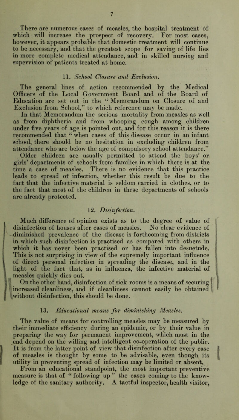 There are numerous cases of measles, the hospital treatment of which will increase the prospect of recovery. For most cases, however, it appears probable that domestic treatment will continue to be necessary, and that the greatest scope for saving of life lies in more complete medical attendance, and in skilled nursing and supervision of patients treated at home. 11. School Closure and Exclusion. The general lines of action recommended by the Medical Officers of the Local Government Board and of the Board of Education are set out in the “ Memorandum on Closure of and Exclusion from School,” to which reference may be made. In that Memorandum the serious mortality from measles as well as from diphtheria and from whooping cough among children under five years of age is pointed out, and for this reason it is there recommended that “ when cases of this disease occur in an infant school, there should be no hesitation in excluding children from attendance who are below the age of compulsory school attendance.” Older children are usually permitted to attend the boys’ or girls’ departments of schools from families in which there is at the time a case of measles. There is no evidence that this practice leads to spread of infection, whether this result be due to the fact that the infective material is seldom carried in clothes, or to the fact that most of the children in these departments of schools are already protected. 12. Disinfection. Much difference of opinion exists as to the degree of value of disinfection of houses after cases of measles. No clear evidence of diminished prevalence of the disease is forthcoming from districts in which such disinfection is practised as compared with others in which it has never been practised or has fallen into desuetude. This is not surprising in view of the supremely important influence of direct personal infection in spreading the disease, and in the light of the fact that, as in influenza, the infective material of measles quickly dies out. On the other hand, disinfection of sick rooms is a means of securing f increased cleanliness, and if cleanliness cannot easily be obtained fwithout disinfection, this should be done. 13. Educational means for diminishing Measles. The value of means for controlling measles may be measured by their immediate efficiency during an epidemic, or by their value in preparing the way for permanent improvement, which must in the end depend on the willing and intelligent co-operation of the public. It is from the latter point of view that disinfection after every case of measles is thought by some to be advisable, even though its utility in preventing spread of infection may be limited or absent. From an educational standpoint, the most important preventive measure is that of “ following up ” the cases coming to the know- ledge of the sanitary authority. A tactful inspector, health visitor,