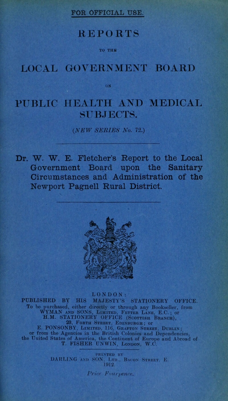 FOR OFFICIAL USE. REPORTS TO THB LOCAL GOVERNMENT BOARD PUBLIC HEALTH AND MEDICAL SUBJECTS. {NEW SERIES No. 72.) Dr. W. W. E. Fletcher’s Report to the Local Government Boa^d upon the Sanitary Circumstances and Administration of the Newport Pagnell Rural District. LONDON: PUBLISHED BY HIS MAJESTY’S STATIONERY OFFICE. To be purchased, either directly or through any Bookseller, from WYMAN AND SONS, Limited, Fetter Lane, E.C. ; or H.M. STATIONERY OFFICE (Scottish Branch), 23, Forth Street, Edinburgh; or E. PONSONBY, Limited, 116, Grafton Street, Dublin; or fpm the Agencies in the British Colonies and Dependencies, the United States of America, the Continent of Europe and Abroad of T. FISHER UNWIN, London, W.C. PRINTED BY OABLING AM) SOX, Ltd., Bacon Strfkt. F. 1912. Pri<'c Fnur/)finrc.