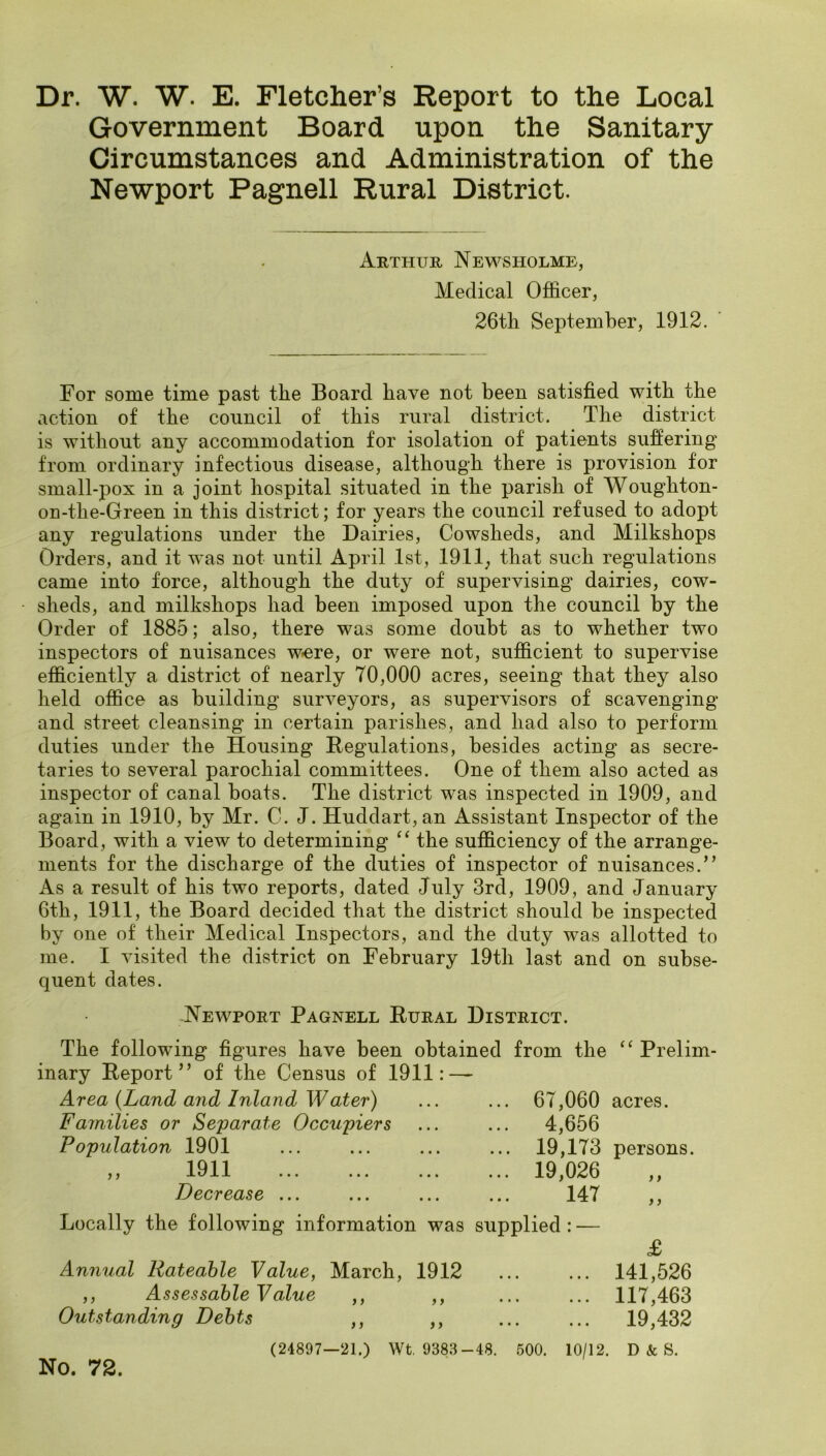 Dr. W. W. E. Fletcher’s Report to the Local Government Board upon the Sanitary Circumstances and Administration of the Newport Pagnell Rural District. Arthur Newsholme, Medical Ofiicer, 26tli September, 1912. For some time past the Board have not been satisfied with the action of the council of this rural district. The district is without any accommodation for isolation of patients suffering from ordinary infectious disease, although there is provision for small-pox in a joint hospital situated in the parish of Woughton- on-the-Green in this district; for years the council refused to adopt any regulations under the Dairies, Cowsheds, and Milkshops Orders, and it was not until April 1st, 1911; that such regulations came into force, although the duty of supervising dairies, cow- sheds, and milkshops had been imposed upon the council by the Order of 1885; also, there was some doubt as to whether two inspectors of nuisances w<ere, or were not, sufficient to supervise efficiently a district of nearly 70,000 acres, seeing that they also held office as building surveyors, as supervisors of scavenging and street cleansing in certain parishes, and had also to perform duties under the Housing Hegulations, besides acting as secre- taries to several parochial committees. One of them also acted as inspector of canal boats. The district was inspected in 1909, and again in 1910, by Mr. C. J. Huddart,an Assistant Inspector of the Board, with a view to determining “ the sufficiency of the arrange- ments for the discharge of the duties of inspector of nuisances.” As a result of his two reports, dated July 3rd, 1909, and January 6th, 1911, the Board decided that the district should be inspected by one of their Medical Inspectors, and the duty was allotted to me. I visited the district on February 19th last and on subse- quent dates. Newport Pagnell Rural District. The following figures have been obtained from the Prelim- inary Report” of the Census of 1911: — Area {Land a7id Inland Water) ... ... 67,060 acres. Families or Separate Occupiers Population 1901 1911 Decrease ... > > 4,656 19,173 persons. 19,026 147 >} i) Locally the following information was supplied : — Annual Rateable Value, March, 1912 ,, Assessable Value Outstanding Debts (24897—21.) Wt. 938.3-48. 500. 10/12, No. 72. j) }} j j ) > £ 141,526 117,463 19,432 D & S.