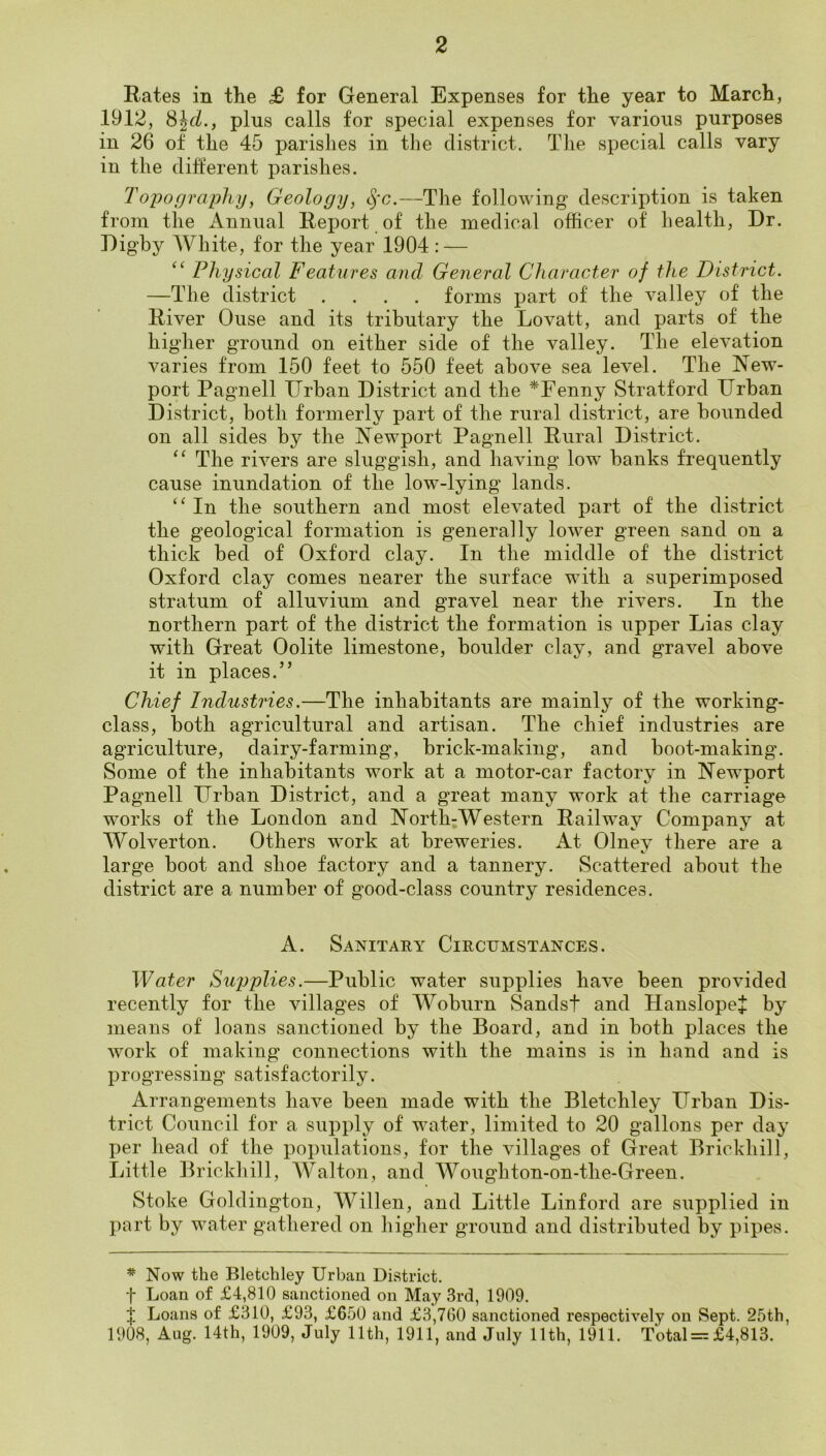 Rates in the £ for General Expenses for the year to March, 1912, plus calls for special expenses for various purposes in 26 of the 45 parishes in the district. Tlie special calls vary in the different parishes. Topography, Geology, —The following description is taken from the Annual Report of the medical officer of liealth. Dr. Digby White, for the year 1904 : — “ Physical Features and General Character of the District. —The district .... forms part of the valley of the River Ouse and its tributary the Lovatt, and parts of the higher ground on either side of the valley. The elevation varies from 150 feet to 550 feet above sea level. The New- port Pagnell Drban District and the *Fenny Stratford Urban District, both formerly part of the rural district, are bounded on all sides by the Newport Pagnell Rural District. The rivers are sluggish, and having low banks frequently cause inundation of the low-lying lands. In the southern and most elevated part of the district the geological formation is generally lower green sand on a thick bed of Oxford clay. In the middle of the district Oxford clay comes nearer the surface with a superimposed stratum of alluvium and gravel near the rivers. In the northern part of the district the formation is upper Lias clay with Great Oolite limestone, boulder clay, and gravel above it in places.” Chief Industries.—The inhabitants are mainly of the working- class, both agricultural and artisan. The chief industries are agriculture, dairy-farming, brick-making, and boot-making. Some of the inhabitants work at a motor-car factory in Newport Pagnell Urban District, and a great many work at the carriage works of the London and North-Western Railway Company at Wolverton. Others work at breweries. At Olney there are a large boot and shoe factory and a tannery. Scattered about the district are a number of good-class country residences. A. Sanitary Circumstances. Water Supplies.—Public water supplies have been provided recently for the villages of Woburn Sandst and HanslopeJ by means of loans sanctioned by the Board, and in both places the work of making connections with the mains is in hand and is progressing satisfactorily. Arrangements have been made with the Bletchley Urban Dis- trict Council for a supply of water, limited to 20 gallons per day per head of the populations, for the villages of Great Brickhill, Little Brickhill, Walton, and Woughton-on-the-Green. Stoke Goldington, Willen, and Little Linford are supplied in part by water gathered on higher ground and distributed by pipes. * Now the Bletchley Urban District, t Loan of £4,810 sanctioned on May 3rd, 1909. t Loans of £310, £93, £650 and £3,760 sanctioned respectively on Sept. 25th, 1908, Aug. 14th, 1909, July 11th, 1911, and July 11th, 1911. Total = £4,813.