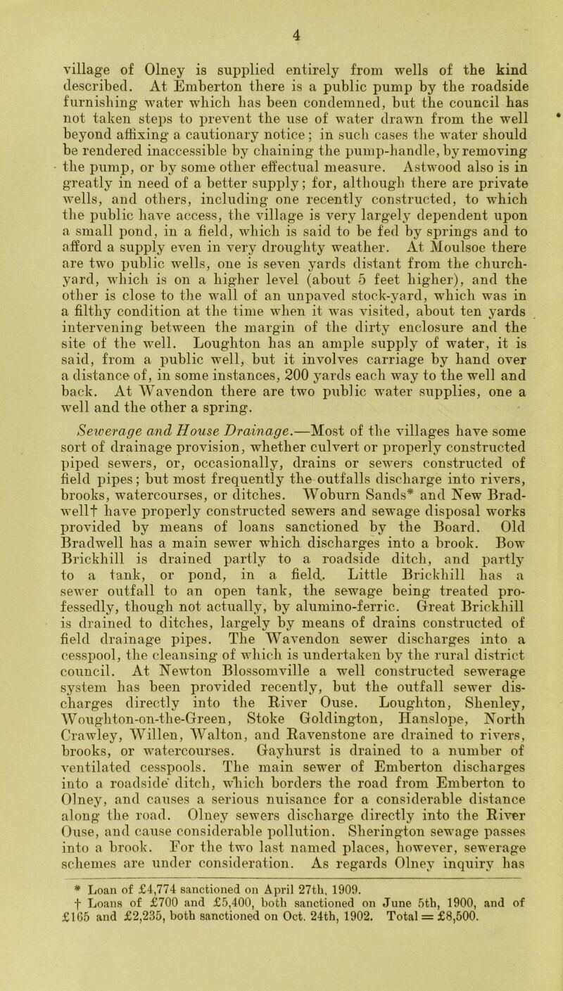 village of Olney is supplied entirely from wells of the kind described. At Emberton there is a public pump by the roadside furnishing water which has been condemned, but the council has not taken steps to prevent the use of water drawn from the well beyond affixing a cautionary notice; in such cases the water should be rendered inaccessible by chaining the pump-handle, by removing the pump, or by some other effectual measure. Astwood also is in greatly in need of a better supply; for, although there are private wells, and others, including one recently constructed, to which the public have access, the village is very largely dependent upon a small pond, in a field, which is said to be fed by springs and to afford a supply even in very droughty weather. At Moulsoe there are two public wells, one is seven yards distant from the church- yard, wdiich is on a higher level (about 5 feet higher), and the other is close to the wall of an unpaved stock-yard, which was in a filthy condition at the time when it was visited, about ten yards intervening between the margin of the dirty enclosure and the site of the well. Loughton has an ample supply of water, it is said, from a public well, but it involves carriage by hand over a distance of, in some instances, 200 yards each way to the well and back. At Wavendon there are two public water supplies, one a well and the other a spring. Sewerage and House Drainage.—Most of the villages have some sort of drainage provision, whether culvert or properly constructed piped sewers, or, occasionally, drains or sewers constructed of field pipes; but most frequently the outfalls discharge into rivers, brooks, watercourses, or ditches. Woburn Sands* and New Brad- well t have properly constructed sewers and sewage disposal works provided by means of loans sanctioned by the Board. Old Bradwell has a main sewer which discharges into a brook. Bow Brickhill is drained partly to a roadside ditch, and partly to a tank, or pond, in a field. Little Brickhill has a sewer outfall to an open tank, the sewage being treated pro- fessedly, though not actually, by alumino-ferric. Great Brickhill is drained to ditches, largely by means of drains constructed of field drainage pipes. The Wavendon sewer discharges into a cesspool, the cleansing of which is undertaken by the rural district council. At Newton Blossomville a well constructed sewerage system has been provided recently, but the outfall sewer dis- charges directly into the Biver Ouse. Loughton, Shenley, Woughton-on-th e-Green, Stoke Goldington, Hanslope, North Crawley, Willen, Walton, and Bavenstone are drained to rivers, brooks, or watercourses. Gay hurst is drained to a number of ventilated cesspools. The main sewer of Emberton discharges into a roadside ditch, which borders the road from Emberton to Olney, and causes a serious nuisance for a considerable distance along the road. Olney sewers discharge directly into the B-iver Ouse, and cause considerable pollution. Sherington sewage passes into a brook. For the two last named places, however, sewerage schemes are under consideration. As regards Olney inquiry has * Loan of £4,774 sanctioned on April 27tb, 1909. f Loans of £700 and £5,400, both sanctioned on June 5th, 1900, and of £1G5 and £2,235, both sanctioned on Oct. 24th, 1902. Total = £8,500.