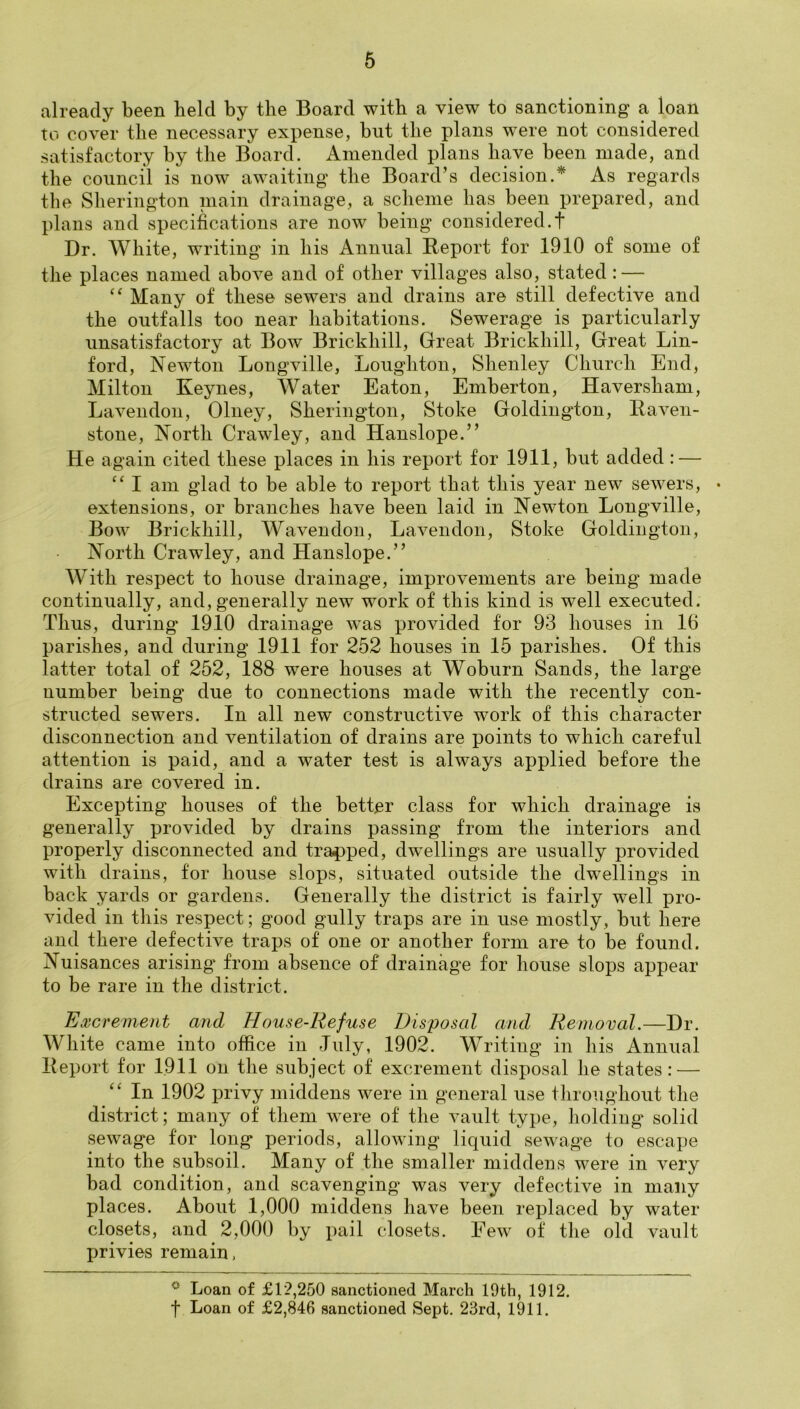 already been held by the Board with a view to sanctioning a loan to cover the necessary expense, but the plans were not considered satisfactory by the Board. Amended plans have been made, and the council is now awaiting the Board’s decision.* As regards the Sherington niain drainage, a scheme has been prepared, and plans and specifications are now being considered.! Dr. White, writing in his Annual Report for 1910 of some of the places named above and of other villages also, stated: — Many of these sewers and drains are still defective and the outfalls too near habitations. Sewerage is particularly unsatisfactory at Bow Brickhill, Great Brickhill, Great Lin- ford, Newton Longville, Loughton, Shenley Church End, Milton Keynes, Water Eaton, Emberton, Haversham, Lavendon, Olney, Sherington, Stoke Goldingdon, Raven- stone, North Crawley, and Hanslope.” He again cited these places in his report for 1911, but added : — “ I am glad to be able to report that this year new sewers, • extensions, or branches have been laid in Newton Longville, Bow Brickhill, Wavendon, Lavendon, Stoke Goldington, North Crawley, and Hanslope.” With respect to house drainage, improvements are being made continually, and, generally new work of this kind is well executed. Thus, during 1910 drainage was provided for 93 houses in 16 parishes, and during 1911 for 252 houses in 15 parishes. Of this latter total of 252, 188 were houses at Woburn Sands, the large number being due to connections made with the recently con- structed sewers. In all new constructive work of this character disconnection and ventilation of drains are points to which careful attention is paid, and a water test is always applied before the drains are covered in. Excepting houses of the better class for which drainage is generally provided by drains passing from the interiors and properly disconnected and trapped, dwellings are usually provided with drains, for house slops, situated outside the dw^ellings in back yards or gardens. Generally the district is fairly well pro- vided in tliis respect; good gully traps are in use mostly, but here and there defective traps of one or another form are to be found. Nuisances arising' from absence of drainage for house slops appear to be rare in the district. Excrement and House-Refuse Disposal and Removal.—Dr. White came into office in July, 1902. Writing in his Annual Report for 1.911 on the subject of excrement disposal he states : — In 1902 privy middens were in general use throughout the district; many of them were of the vault type, holdings solid sewage for long periods, allowing liquid sewage to escape into the subsoil. Many of the smaller middens were in very bad condition, and scavenging was very defective in many places. About 1,000 middens have been replaced by water closets, and 2,000 by pail closets. Few of the old vault privies remain. Loan of £12,250 sanctioned March 19th, 1912 f Loan of £2,846 sanctioned Sept. 23rd, 1911.