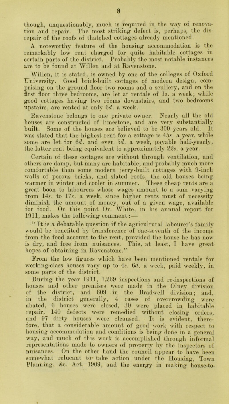 thoug’li, unquestionably, much is required in the way of renova- tion and repair. The most striking* defect is, perhaps, the dis- repair of the roofs of thatched cottages already mentioned. A noteworthy feature of the housing accommodation is the remarkably low rent chaTged for quite habitable cottages in certain parts of the district. Probably the most notable instances are to be found at Willen and at Pavenstone. Willen, it is stated, is owned by one of the colleges of Oxford University. Good brick-built cottages of modern design, com- prising on the ground floor two rooms and a scullery, and on the first floor three bedrooms, are let at rentals of Is. a week; while good cottages having two rooms downstairs, and two bedrooms upstairs, are rented at only Qd. a week. Pavenstone belongs to one private owner. Nearly all the old houses are constructed of limestone, and are very substantially built. Some of the houses are believed to be 300 years old. It was stated that the highest rent for a cottage is 455. a year, while some are let for 6d. and even dd. a week, payable half-yearly, the latter rent being equivalent to approximately 225. a year. Certain of these cottages are without through ventilation, and others are damp, but many are habitable, and probably much more comfortable than some modern jerry-built cottages with 9-inch walls of porous bricks, and slated roofs, the old houses being warmer in winter and cooler in summer. These cheap rents are a great boon to labourers whose wages amount to a sum varying from 145. to IT5. a week, since higher rents must of necessity diminish the amount of money, out of a given wage, available for food. On this point Dr. White, in his annual report for 1911, makes the following* comment: — It is a debatable question if the agricultural labourer’s family would be benefited by transference of one-seventh of the income from the food account to the rent, provided the house he has now is dry, and free from nuisances. This, at least, I have great hopes of obtaining in Pavenstone.” From the low figures which have been mentioned rentals for working-class houses vary up to 45. 6d. a week, paid weekly, in some parts of the district. During the year 1911, 1,269 inspections and re-inspections of houses and other premises were made in the Olney division of the district, and 609 in the Bradwell division; and, in the district generally, 4 cases of overcrowding were abated, 6 houses were closed, 30 were placed in habitable repair, 140 defects were remedied without closing orders, and 97 dirty houses were cleansed. It is evident, there- fore, that a considerable amount of good work witli respect to housing accommodation and conditions is being done in a general way, and mucli of this work is accomplished tbrougli informal representations made to owners of property by the inspectors of nuisances. On the other hand the council ai)pear to have been somewliat relucant to* take action under the Housing, Town Planning, &c. Act, 1909, and tlie energy in making liouse-to-