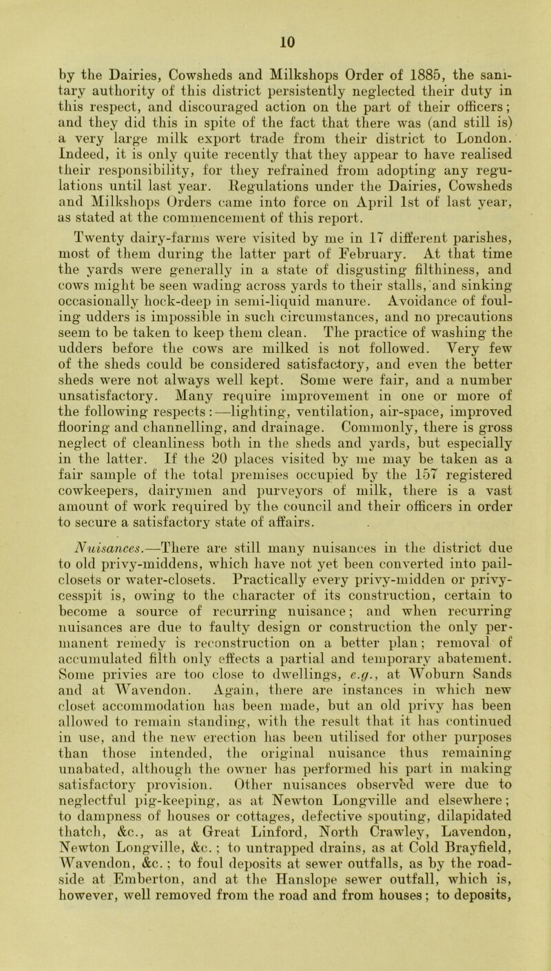 by the Dairies, Cowsheds and Milkshops Order of 1885, the sani- tary authority of this district persistently neglected their duty in this respect, and discouraged action on the part of their officers; and they did this in spite of the fact that there was (and still is) a very large milk export trade from their district to London. Indeed, it is only quite recently that they appear to have realised their responsibility, for they refrained from adopting any regu- lations until last year. Regulations under the Dairies, Cowsheds and Milkshops Orders came into force on April 1st of last year, as stated at the commencement of this report. Twenty dairy-farms were visited by me in IT different parishes, most of them during the latter part of February. At that time the yards were generally in a state of disgusting filthiness, and cows might be seen wading across yards to their stalls, and sinking occasionally hock-deep in semi-liquid manure. Avoidance of foul- ing udders is impossible in such circumstances, and no precautions seem to be taken to keep them clean. The practice of washing the udders before the cows are milked is not followed. Very few of the sheds could be considered satisfactory, and even the better sheds were not always well kept. Some were fair, and a number unsatisfactory. Many require improvement in one or more of the following respects : —lighting, ventilation, air-space, improved flooring and channelling, and drainage. Commonly, there is gross neglect of cleanliness both in the sheds and yards, but especially in the latter. If the 20 places visited by me may be taken as a fair sample of the total premises occupied by the 15T registered cowkeepers, dairymen and purveyors of milk, there is a vast amount of work required by the council and their officers in order to secure a satisfactory state of affairs. Nuisances.—There are still many nuisances in the district due to old privy-middens, which have not yet been converted into pail- closets or water-closets. Practically every privy-midden or privy- cesspit is, owing to the character of its construction, certain to become a source of recurring nuisance; and when recurring nuisances are due to faulty design or construction the only per* manent remedy is reconstruction on a better plan; removal of accumulated filth only effects a partial and temporary abatement. Some privies are too close to dwellings, e.y., at Woburn Sands and at Wavendon. Again, there are instances in which new closet accommodation has been made, but an old privy has been allowed to remain standing, with the result that it has continued in use, and the new erection lias been utilised for other purposes than those intended, the original nuisance thus remaining unabated, although the owner has performed his part in making satisfactory provision. Other nuisances observed were due to neglectful pig-keeping, as at Newton Longville and elsewhere; to dampness of houses or cottages, defective spouting, dilapidated thatcli, &c., as at Great Linford, North Crawley, Lavendon, Newton Longville, &c. ; to untrapped drains, as at Cold Brayfield, AVavendon, &c. ; to foul deposits at sewer outfalls, as by the road- side at Emberton, and at the Hanslope sewer outfall, which is, however, well removed from the road and from houses; to deposits,