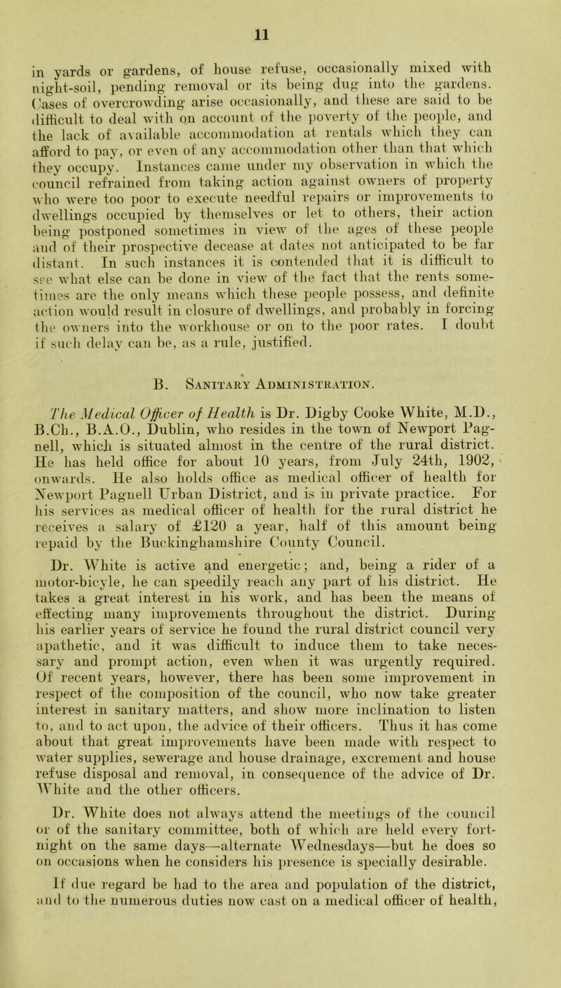 in yrirds or g'cirdGiiSj of lionso rofnso, occ&sioiicilly inixod with iiig'lit-soil, pending’ removal or its being dug into the gardens. (^ases of overcrowding arise occasionally, and these are said to be dithcult to deal with on account of tlie poverty of the people, and the lack of available accommodation at rentals which they can afford to pay, or even of any accommodation other than that which they occupy. Instances came under my observation in which the council refrained from taking action against owners of property who were too poor to execute needful repairs or improvements to dwellings occupied by themselves or let to others, their action being postponed sometimes in view of the ages of these people and of their prospective decease at dates not anticipated to be far distant. In such instances it is contended that it is difficult to see what else can be done in view of the fact that the rents some- times are the only means which these people i>ossess, and definite action would result in closure of dwellings, and probably in forcing file owners into the workhouse or on to the poor rates. I doulit if such delay can be, as a rule, justified. B. Sanitary Administration. The Medical Officer of Health is Dr. Digby Cooke White, M.D., B.Ch., B.xl.O., Dublin, who resides in the town of Newport Bag- nell, which is situated almost in the centre of the rural district. He has held office for about 10 years, from July 24th, 1902, onwards. He also holds office as medical officer of health for Newport Pagnell Urban District, and is in private practice. For iiis services as medical officer of health for the rural district he receives a salary of £120 a year, half of this amount being repaid by the Buckinghamshire County Council. Dr. White is active and energetic; and, being a rider of a lootor-bicyle, he can speedily reach any part of his district. He takes a great interest in his work, and has been the means of effecting many improvements throughout the district. During his earlier years of service he found the rural district council very apathetic, and it was difficult to induce them to take neces- sary and prompt action, even when it was urgently required. Uf recent years, however, there has been some improvement in respect of the composition of the council, who now take greater interest in sanitary matters, and show more inclination to listen to, and to act upon, the advice of their officers. Thus it has come about that great improvements have been made with respect to water supplies, sewerage and house drainage, excrement and house refuse disposal and removal, in consequence of the advice of Dr. AVhite and the other officers. Dr. White does not always attend the meetings of the council or of the sanitary committee, both of which are held every fort- night on the same days—alternate Wednesdays—but he does so on occasions when he considers his presence is specially desirable. If due regard be had to tlie area and population of the district, iind to tlie numerous duties now cast on a medical officer of health,