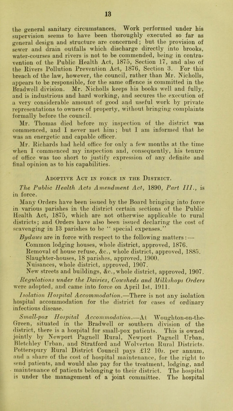 the general sanitary circumstances. Work performed under his supervision seems to have been thoroughly executed so far as general design and structure are concerned; but the provision of sewer and drain outfalls which discharge directly into brooks, water-courses and rivers is not to be commended, being in contra- vention of the Public Health Act, 1875, Section 17, and also of the Rivers Pollution Prevention Act, 1876, Section 3. For this breach of the law, however, the council, rather than Mr. Nicholls, appears to be responsible, for the same offence is committed in the Bradwell division. Mr. Nicholls keeps his books well and fully, and is industrious and hard working, and secures the execution of a very considerable amount of good and useful work by private representations to owners of property, without bringing complaints formally before the council. Mr. Thomas died before my inspection of the district was commenced, and I never met him ; but 1 am informed that he was an energetic and capable officer. Mr. Richards had held office for only a few months at the time when I commenced my inspection and, consequently, his tenure of office was too short to justify expression of any definite and final opinion as to his capabilities. Adoptive Act in force in the District. The Public Health Acts ATnendment Act, 1890, Part 111., is in force. Many Orders have been issued by the Board bringing into force in various parishes in the district certain sections of the Public Health Act, 1875, which are not otherwise applicable to rural districts; and Orders have also been issued declaring- the cost of scavenging in 13 parishes to be “ special expenses.’’ Byelaws are in force with respect to the following matters: — Common lodging houses, whole district, approved, 1876. Removal of house refuse, &c., whole district, approved, 1885. Slaughter-houses, 18 parishes, approved, 1900. ISTuisances, whole district, approved, 1907. New streets and buildings, &c., whole district, approved, 1907. Regulations under the Dairies, Cowsheds and, Milkshoys Orders were adopted, and came into force on April 1st, 1911. Isolation Hospital Accommodation.—There is not any isolation hospital accommodation for the district for cases of ordinary infectious disease. Small-pox Hospital Accommodation.—At Woughton-on-the- Green, situated in the Bradwell or southern division of the district, there is a hospital for small-pox patients. This is owned jointly by Newport Pagnell Rural, Newport Pagnell Urban, Bletchley Urban, and Stratford and Wolverton Rural Districts. Potterspury Rural District Council pays £12 10.<?. per annum, and a share of the cost of hospital maintenance, for the right to send patients, and would also pay for the treatment, lodging, and rnaiiitemince of patients belonging to their district. The hospital is under the management of a joint committee. The hospital