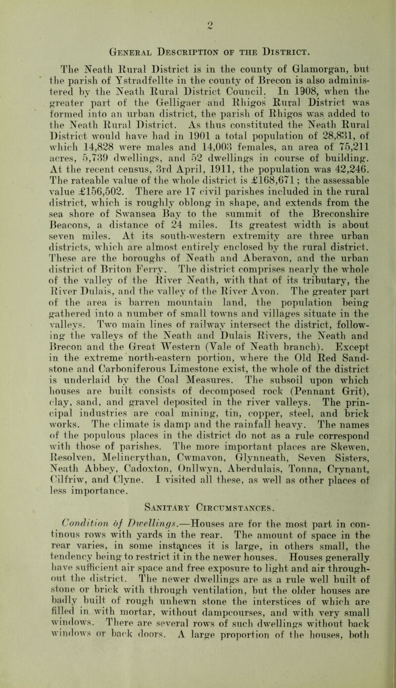 General Description of the District. The Neath Rural District is in the county of Glamorgan, but the parish of Ystradfelite in the county of Brecon is also adminis- tered by the Neath Rural District Council. In 1908, when the greater part of the Gelligaer and Rliigos Rural District was formed into an urban district, the parish of Rliigos was added to the Neath Rural District. As thus constituted the Neath Rural District would have had in 1901 a total population of 28,881, of which 14,828 were males and 14,003 females, an area of 75,211 acres, 5,739 dwellings, and 52 dwellings in course of building. At the recent census, 3rd April, 1911, the population was 42,246. The rateable value of the whole district is £168,671; the assessable value £156,502. There are 17 civil parishes included in the rural district, which is roughly oblong in shape, and extends from the sea shore of Swansea Bay to the summit of the Breconshire Beacons, a distance of 24 miles. Its greatest width is about seven miles. At its south-western extremity are three urban districts, which are almost entirely enclosed by the rural district. These are the boroughs of Neath and Aberavon, and the urban district of Briton Ferry. The district comprises nearly the whole of the valley of the River Neath, with that of its tributary, the River Dulais, and the valley of the River Avon. The greater part of the area is barren mountain land, the population being gathered into a, number of small towns and villages situate in the valleys. Two main lines of railway intersect the district, follow- ing the valleys of the Neath and Dulais Rivers, the Neath and Brecon and the Great Western (Yale of Neath branch). Except in the extreme north-eastern portion, where the Old Red Sand- stone and Carboniferous Limestone exist, the whole of the district is underlaid by the Coal Measures. The subsoil upon which houses are built consists of decomposed rock (Pennant Grit), clay, sand, and gravel deposited in the river valleys. The prin- cipal industries are coal mining, tin, copper, steel, and brick works. The climate is damp and the rainfall heavy. The names of the populous places in the district do not as a rule correspond with those of parishes. The more important places are Skewen, Resolven, Melincrythan, Cwmavon, Glynneath, Seven Sisters, Neath Abbey, Cadoxton, Onllwyn, Aberdulais, Tonna, Crynant, Cilfriw, and Clyne. I visited all these, as well as other places of less importance. Sanitary Circumstances. Condition of Dwellings.—Houses are for the most part in con- tin ous rows with yards in the rear. The amount of space in the rear varies, in some inst^ces it is large, in others small, the tendency being to restrict it in the newer houses. Houses generally Rave sufficient air space and free exposure to light and air through- out the district. The newer dwellings are as a rule well built of stone or brick with through ventilation, but the older houses are badly built of rough unhewn stone the interstices of which are filled in with mortar, without dampcourses, and with very small windows. There are several rows of such dwellings without back windows or back doors. A large proportion of tfie houses, both