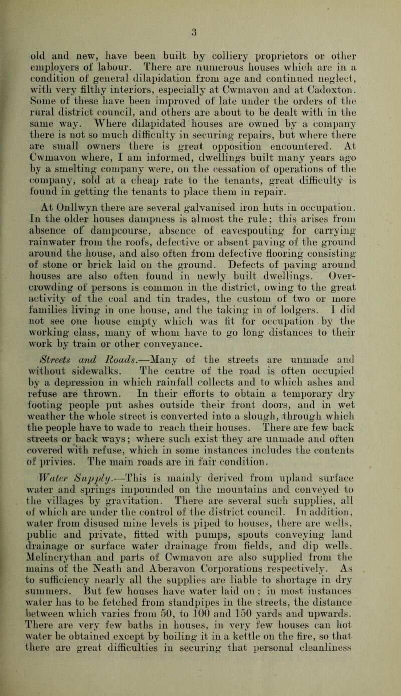 old and new, have been built by colliery proprietors or other employers of labour. There are numerous houses which are in a condition of general dilapidation from age and continued neglect, with very filthy interiors, especially at Cwmavon and at Cadoxton. Some of these have been improved of late under the orders of the rural district council, and others are about to be dealt with in the same way. Where dilapidated houses are owned by a company there is not so much difficulty in securing repairs, but where there are small owners there is great opposition encountered. At Cwmavon where, I am informed, dwellings built many years ago by a smelting company were, on the cessation of operations of the company, sold at a cheap rate to the tenants, great difficulty is found in getting the tenants to place them in repair. At Onllwyn there are several galvanised iron huts in occupation. In the older houses dampness is almost the rule; this arises from absence of dampcourse, absence of eavespouting for carrying rainwater from the roofs, defective or absent paving of the ground around the house, and also often from defective flooring consisting of stone or brick laid on the ground. Defects of paving around houses are also often found in newly built dwellings. Over- crowding of persons is common in the district, owing to the great activity of the coal and tin trades, the custom of two or more families living in one house, and the taking in of lodgers. I did not see one house empty which was fit for occupation by the working class, many of whom have to go long distances to their work by train or other conveyance. Streets and Roads.—Many of the streets are unmade and without sidewalks. The centre of the road is often occupied by a depression in which rainfall collects and to which ashes and refuse are thrown. In their efforts to obtain a temporary dry footing people put ashes outside their front doors, and in wet weather the whole street is converted into a slough, through which the people have to wade to reach their houses. There are few back streets or back ways; where such exist they are unmade and often covered with refuse, which in some instances includes the contents of privies. The main roads are in fair condition. Water Supply.—This is mainly derived from upland surface water and springs impounded on the mountains and conveyed to the villages by gravitation. There are several such supplies, all of which are under the control of the district council. In addition, water from disused mine levels is piped to houses, there are wells, public and private, fitted with pumps, spouts conveying land drainage or surface water drainage from fields, and dip wells. Melincrythan and parts of Cwmavon are also supplied from the mains of the Neath and Aberavon Corporations respectively. As to sufficiency nearly all the supplies are liable to shortage in dry summers. But few houses have water laid on ; in most instances water has to be fetched from standpipes in the streets, the distance between which varies from 50, to 100 and 150 yards and upwards. There are very few baths in houses, in very few houses can hot water be obtained except by boiling it in a kettle on the fire, so that there are great difficulties in securing that personal cleanliness