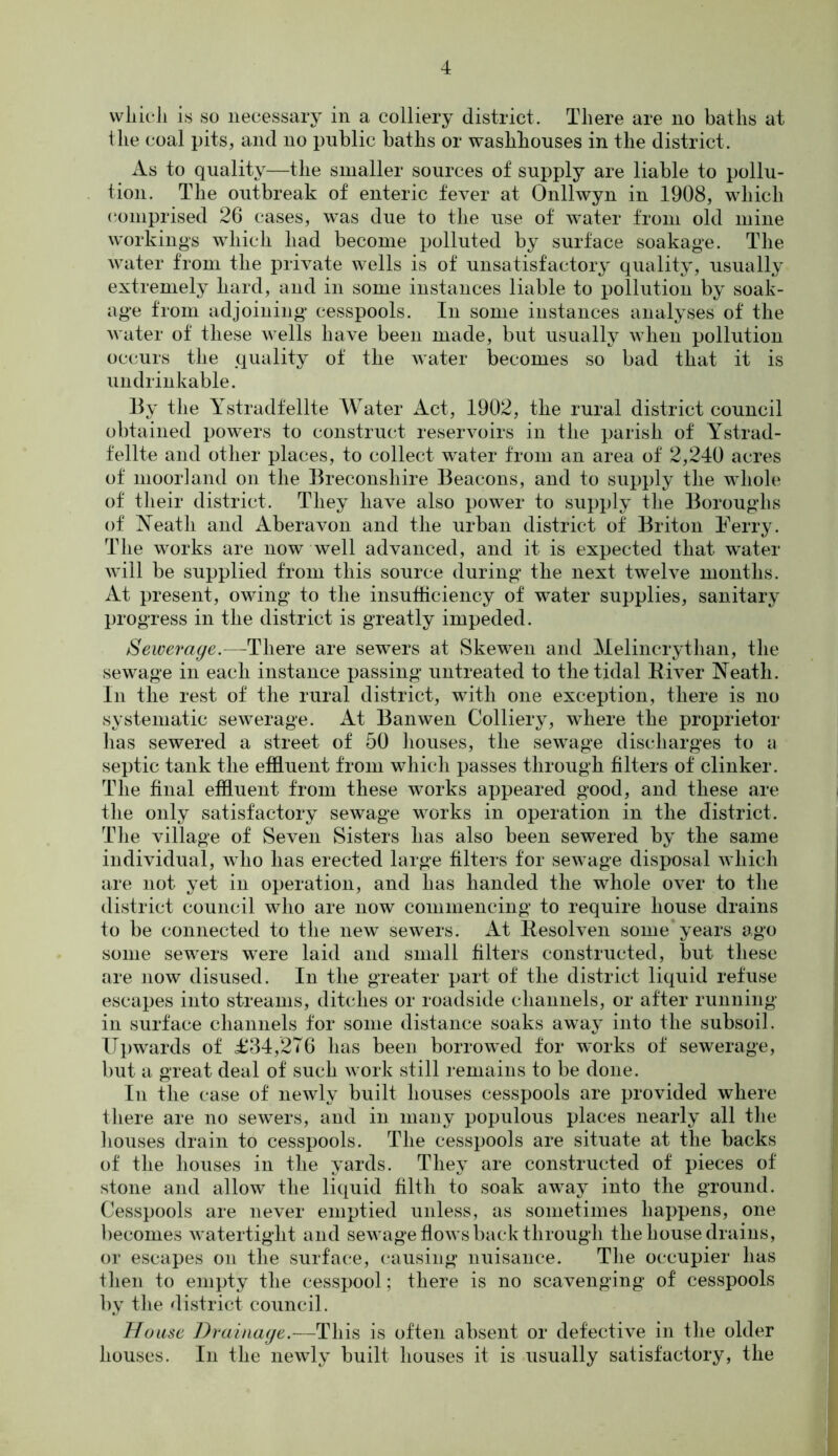 wliicli is so necessary in a colliery district. There are no baths at the coal pits, and no public baths or washhouses in the district. As to quality—the smaller sources of supply are liable to pollu- tion. The outbreak of enteric fever at Onllwyn in 1908, which comprised 26 cases, was due to the use of water from old mine workings which had become polluted by surface soakage. The water from the private wells is of unsatisfactory quality, usually extremely hard, and in some instances liable to pollution by soak- age from adjoining cesspools. In some instances analyses of the water of these wells have been made, but usually when pollution occurs the quality of the water becomes so bad that it is undrinkable. By the Ystradfelite Water Act, 1902, the rural district council obtained powers to construct reservoirs in the parish of Ystrad- felite and other places, to collect water from an area of 2,240 acres of moorland on the Breconshire Beacons, and to supply the whole of their district. They have also power to supply the Boroughs of Neath and Aberavon and the urban district of Briton Ferry. The works are now well advanced, and it is expected that water will be supplied from this source during the next twelve months. At present, owing to the insufficiency of water supplies, sanitary progress in the district is greatly impeded. Sewerage.—There are sewers at Skewen and Melincrytlian, the sewage in each instance passing untreated to the tidal Biver Neath. In the rest of the rural district, with one exception, there is no systematic sewerage. At Banwen Colliery, where the proprietor lias sewered a street of 50 houses, the sewage discharges to a septic tank the effluent from which passes through filters of clinker. The final effluent from these works appeared good, and these are the only satisfactory sewage works in operation in the district. The village of Seven Sisters has also been sewered by the same individual, who has erected large filters for sewage disposal which are not yet in operation, and has handed the whole over to the district council who are now commencing to require house drains to be connected to the new sewers. At Resolven some years ago some sewers were laid and small filters constructed, but these are now disused. In the greater part of the district liquid refuse escapes into streams, ditches or roadside channels, or after running in surface channels for some distance soaks away into the subsoil. Upwards of £34,276 has been borrowed for works of sewerage, but a great deal of such work still remains to be done. In the case of newly built houses cesspools are provided where there are no sewers, and in many populous places nearly all the houses drain to cesspools. The cesspools are situate at the backs of the houses in the yards. They are constructed of pieces of stone and allow the liquid filth to soak away into the ground. Cesspools are never emptied unless, as sometimes happens, one becomes watertight and sewage flows back through the house drains, or escapes on the surface, causing nuisance. The occupier has then to empty the cesspool; there is no scavenging of cesspools by the district council. House Drainage.—This is often absent or defective in the older houses. In the newly built houses it is usually satisfactory, the