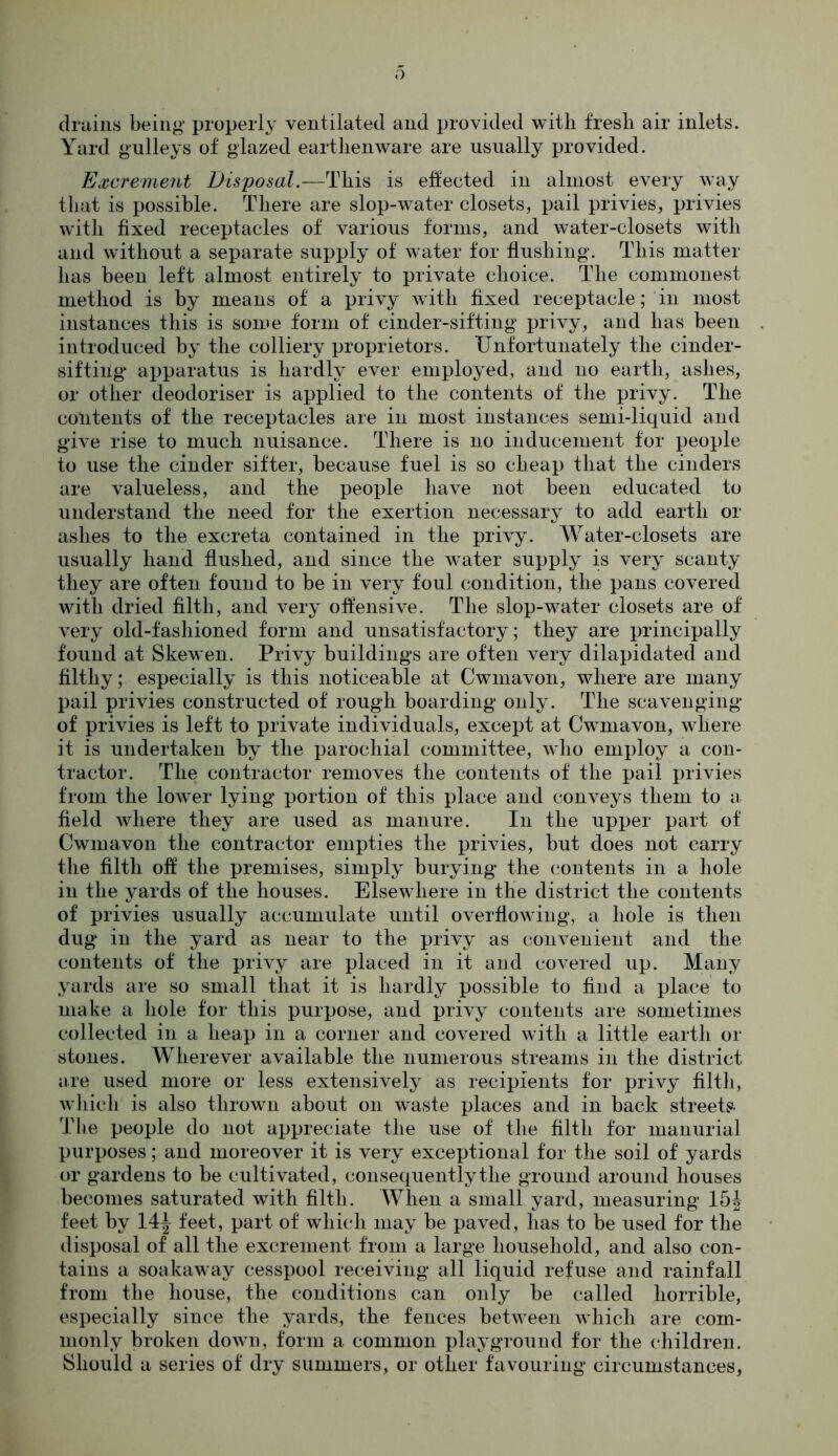 drains being properly ventilated and provided with fresh air inlets. Yard gulleys of glazed earthenware are usually provided. Excrement Disposal.—This is effected in almost every way that is possible. There are slop-water closets, pail privies, privies with fixed receptacles of various forms, and water-closets with and without a separate supply of water for flushing. This matter has been left almost entirely to private choice. The commonest method is by means of a privy with fixed receptacle; in most instances this is some form of cinder-sifting privy, and has been introduced by the colliery proprietors. Unfortunately the cinder- sifting apparatus is hardly ever employed, and no earth, ashes, or other deodoriser is applied to the contents of the privy. The contents of the receptacles are in most instances semi-liquid and give rise to much nuisance. There is no inducement for people to use the cinder sifter, because fuel is so cheap that the cinders are valueless, and the people have not been educated to understand the need for the exertion necessary to add earth or ashes to the excreta contained in the privy. Water-closets are usually hand flushed, and since the water supply is very scanty they are often found to be in very foul condition, the pans covered with dried filth, and very offensive. The slop-water closets are of very old-fashioned form and unsatisfactory; they are principally found at Skewen. Privy buildings are often very dilapidated and filthy; especially is this noticeable at Cwmavon, where are many pail privies constructed of rough boarding only. The scavenging of privies is left to private individuals, except at Cwmavon, where it is undertaken by the parochial committee, who employ a con- tractor. The contractor removes the contents of the pail privies from the lower lying portion of this place and conveys them to a field where they are used as manure. In the upper part of Cwmavon the contractor empties the privies, but does not carry the filth off the premises, simply burying the contents in a hole in the yards of the houses. Elsewhere in the district the contents of privies usually accumulate until overflowing, a hole is then dug in the yard as near to the privy as convenient and the contents of the privy are placed in it and covered up. Many yards are so small that it is hardly possible to find a place to make a hole for this purpose, and privy contents are sometimes collected in a heap in a corner and covered with a little earth or stones. Wherever available the numerous streams in the district are used more or less extensively as recipients for privy filth, which is also thrown about on waste places and in back streets- Tlie people do not appreciate the use of the filth for manurial purposes; and moreover it is very exceptional for the soil of yards or gardens to be cultivated, consequently the ground around houses becomes saturated with filth. When a small yard, measuring 15| feet by 14^ feet, part of which may be paved, has to be used for the disposal of all the excrement from a large household, and also con- tains a soakaway cesspool receiving all liquid refuse and rainfall from the house, the conditions can only be called horrible, especially since the yards, the fences between which are com- monly broken down, form a common playground for the children. Should a series of dry summers, or other favouring circumstances,