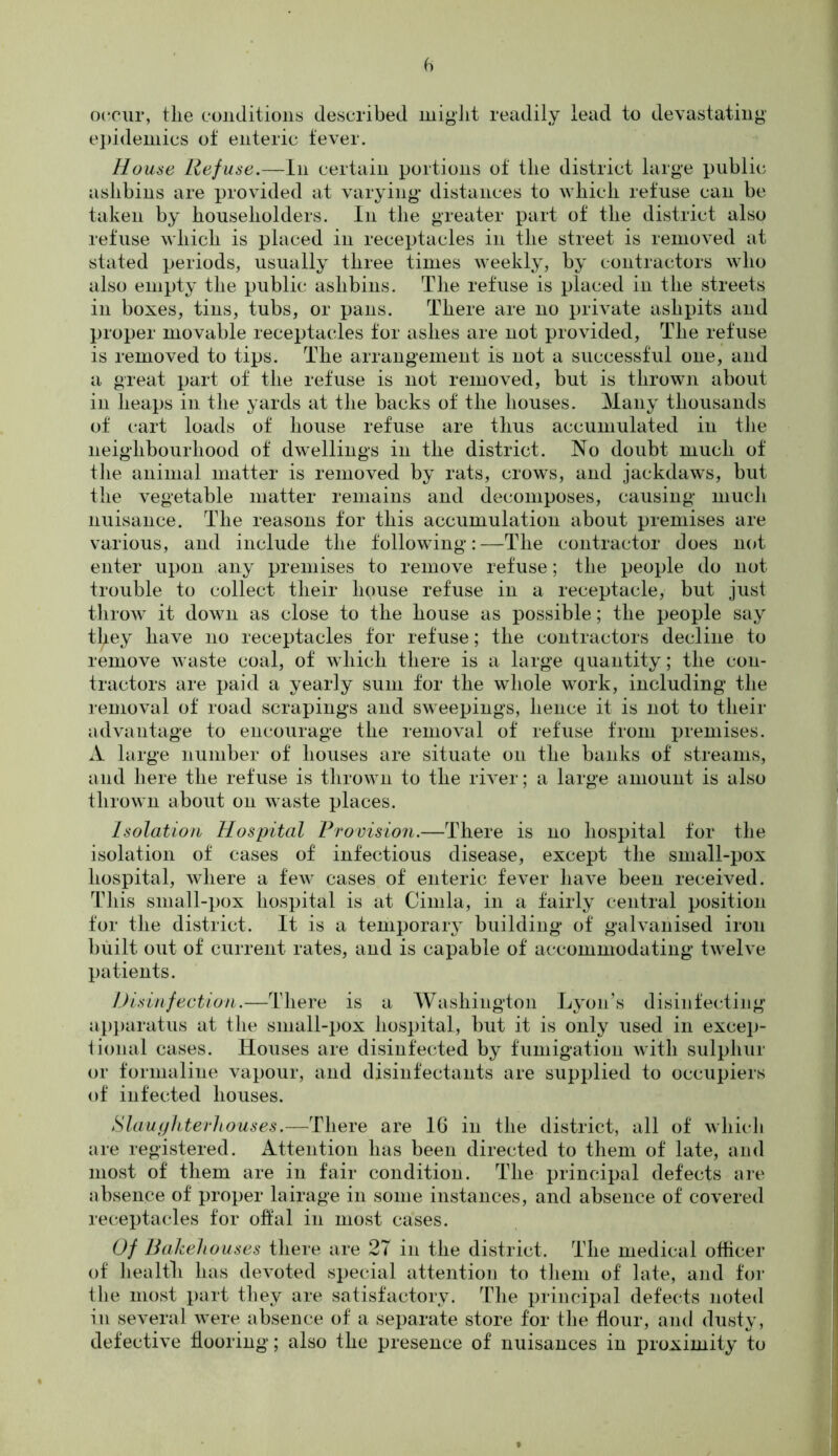 fi occur, tlie conditions described might readily lead to devastating epidemics of enteric fever. House Refuse.—In certain portions of the district large public ashbins are provided at varying* distances to which refuse can be taken by householders. In the greater part of the district also refuse which is placed in receptacles in the street is removed at stated periods, usually three times weekly, by contractors who also empty the public ashbins. The refuse is placed in the streets in boxes, tins, tubs, or pans. There are no private ashpits and proper movable receptacles for ashes are not provided, The refuse is removed to tips. The arrangement is not a successful one, and a great part of the refuse is not removed, but is thrown about in heaps in the yards at the backs of the houses. Many thousands of cart loads of house refuse are thus accumulated in the neighbourhood of dwellings in the district. No doubt much of the animal matter is removed by rats, crows, and jackdaws, but the vegetable matter remains and decomposes, causing much nuisance. The reasons for this accumulation about premises are various, and include the following:—The contractor does not enter upon any premises to remove refuse; the people do not trouble to collect their house refuse in a receptacle, but just throw it down as close to the house as possible; the people say they have no receptacles for refuse; the contractors decline to remove waste coal, of which there is a large quantity; the con- tractors are paid a yearly sum for the whole work, including the removal of road scrapings and sweepings, hence it is not to their advantage to encourage the removal of refuse from premises. A large number of houses are situate on the banks of streams, and h ere the refuse is thrown to the river; a large amount is also thrown about on waste places. Isolation Hospital Provision.—There is no hospital for the isolation of cases of infectious disease, except the small-pox hospital, where a few cases of enteric fever have been received. This small-pox hospital is at Cimla, in a fairly central position for the district. It is a temporary building of galvanised iron built out of current rates, and is capable of accommodating twelve patients. Disinfection.—There is a Washington Lyon’s disinfecting apparatus at the small-pox hospital, but it is only used in excep- tional cases. Houses are disinfected by fumigation with sulphur or formaline vapour, and disinfectants are supplied to occupiers of infected houses. Slaughterhouses.—There are 16 in the district, all of which are registered. Attention has been directed to them of late, and most of them are in fair condition. The principal defects are absence of proper lairage in some instances, and absence of covered receptacles for offal in most cases. Of Bakehouses there are 2T in the district. The medical officer of health has devoted special attention to them of late, and for the most part they are satisfactory. The principal defects noted in several were absence of a separate store for the flour, and dusty, defective flooring; also the presence of nuisances in proximity to