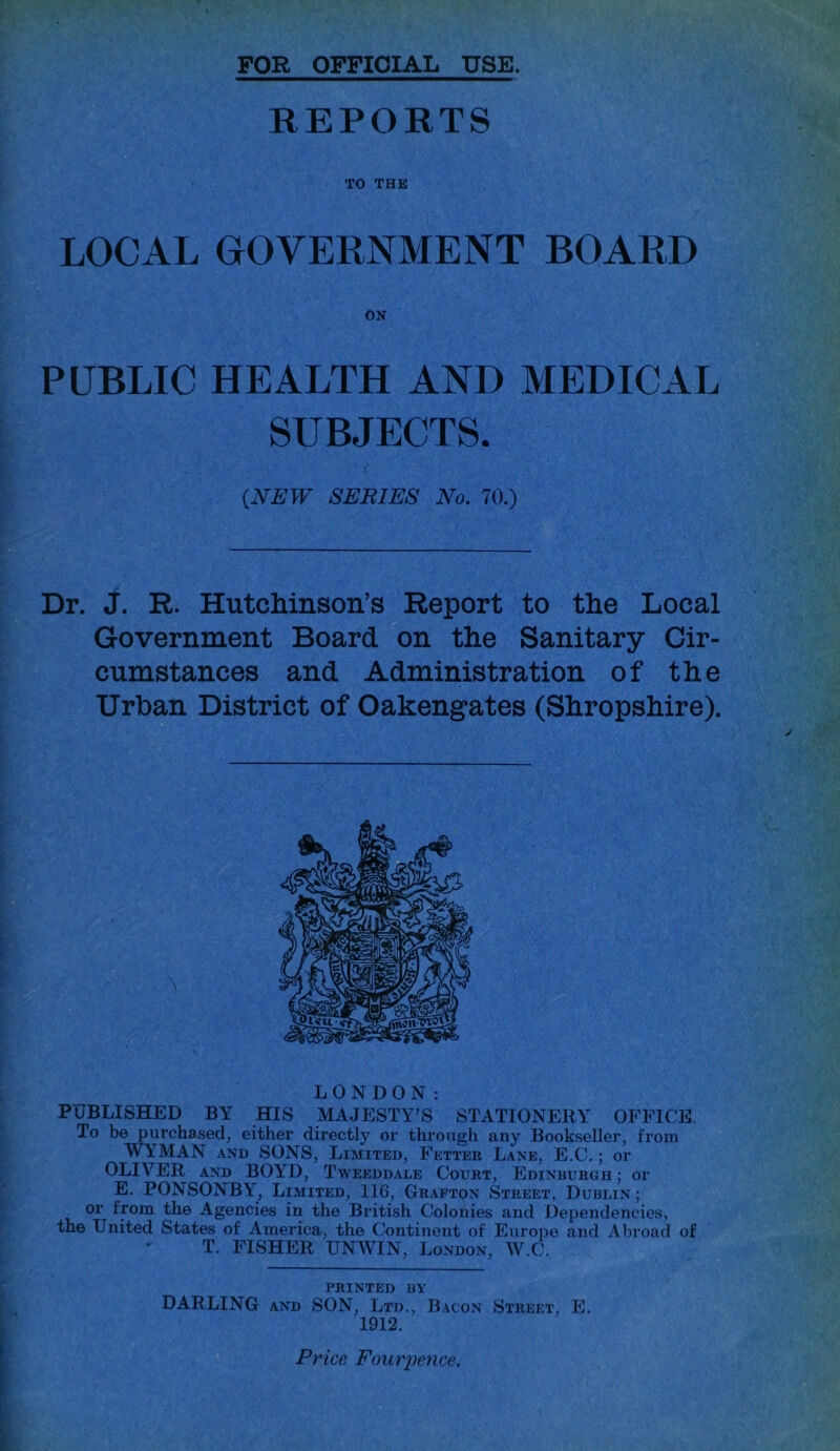 FOR OFFICIAL USE. REPORTS TO THE LOCAL GOVERNMENT BOARD PUBLIC HEALTH AND MEDICAL SUBJECTS. (NEW SEBIES No. 70.) Dr. J. R. Hutchinson’s Report to the Local Government Board on the Sanitary Cir- cumstances and Administration of the Urban District of Oakengates (Shropshire). LONDON: PUBLISHED BY HIS MAJESTY’S STATIONERY OFFICE. To be purchased, either directly or through any Bookseller, from WYMAN and SONS, Limited, Fetter Lane, E.C.; or OLIVER and BOYD, Tweeddale Court, Edinburgh ; or E. PONSONBY, Limited, 116, Grafton Street, Dublin; or from the Agencies in the British Colonies and Dependencies, the United States of America, the Continent of Europe and Abroad of T. FISHER UNWIN, London, W.C. PRINTED BY DARLING and SON, Ltd., Bacon Street, E. 1912. Price Fouriience.