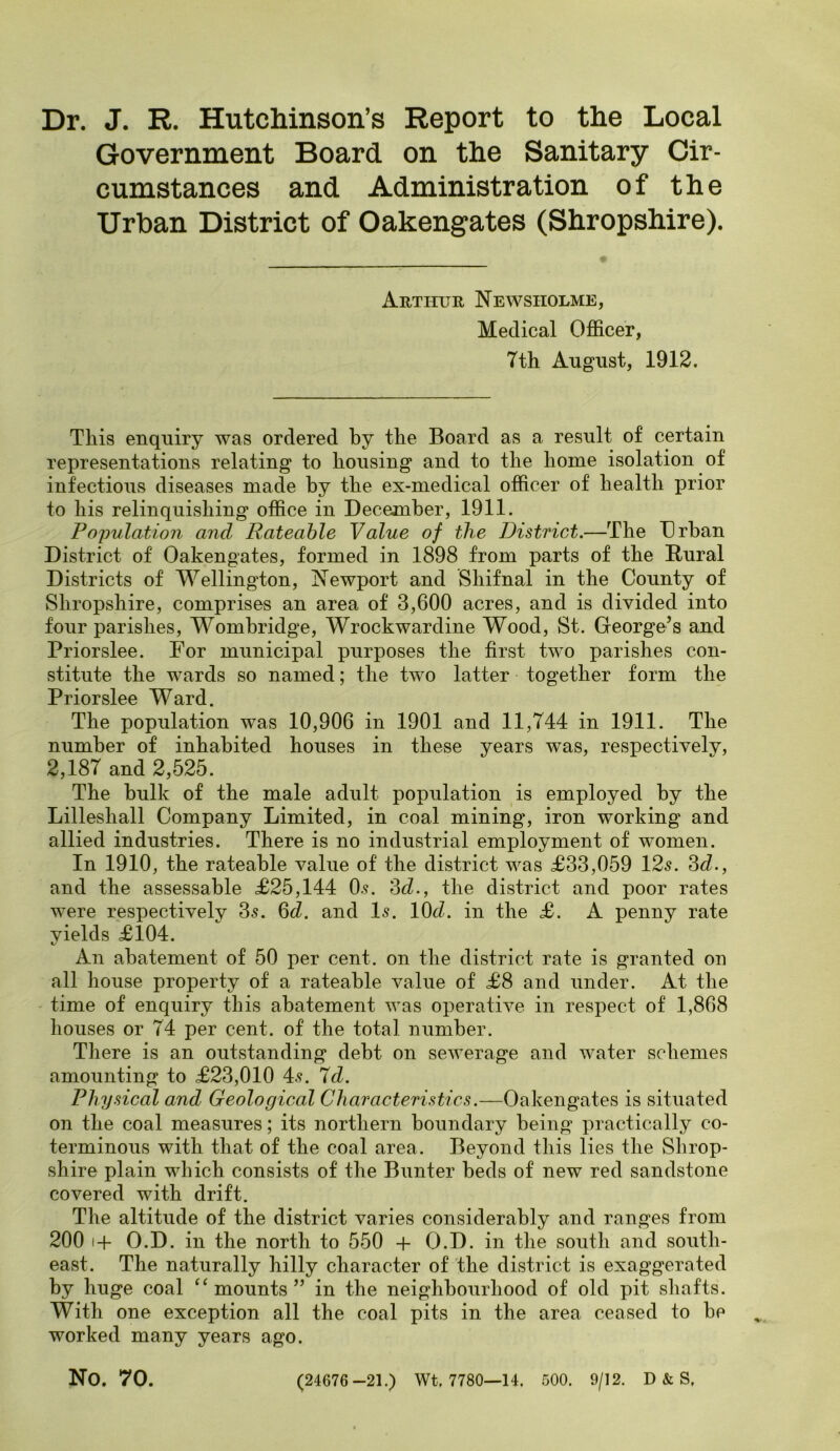 Dr. J. R. Hutchinson’s Report to the Local Government Board on the Sanitary Cir- cumstances and Administration of the Urban District of Oakengates (Shropshire). Arthur Ne wsiiolme, Medical Officer, 7th August, 1912. This enquiry was ordered by the Board as a result of certain representations relating to housing and to the home isolation of infections diseases made by the ex-medical officer of health prior to his relinquishing office in December, 1911. Population and Rateable Value of the District.—The Urban District of Oakengates, formed in 1898 from parts of the Dural Districts of Wellington, Newport and Shifnal in the County of Shropshire, comprises an area of 3,600 acres, and is divided into four parishes, Wombridge, Wrockwardine Wood, St. George’s and Priorslee. For municipal purposes the first two parishes con- stitute the wards so named; the two latter together form the Priorslee Ward. The population wTas 10,906 in 1901 and 11,744 in 1911. The number of inhabited houses in these years wras, respectively, 2,187 and 2,525. The bulk of the male adult population is employed by the Lilleshall Company Limited, in coal mining, iron working and allied industries. There is no industrial employment of women. In 1910, the rateable value of the district was £33,059 12s. 3d., and the assessable £25,144 0s. 3d., the district and poor rates wTere respectively 3s. 6d. and Is. 10d. in the £. A penny rate yields £104. An abatement of 50 per cent, on the district rate is granted on all house property of a rateable value of £8 and under. At the time of enquiry this abatement was operative in respect of 1,868 houses or 74 per cent, of the total number. There is an outstanding debt on sewerage and water schemes amounting to £23,010 4s. 7d. Physical and Geological Characteristics.—Oakengates is situated on the coal measures; its northern boundary being practically co- terminous with that of the coal area. Beyond this lies the Shrop- shire plain which consists of the Bunter beds of new red sandstone covered with drift. The altitude of the district varies considerably and ranges from 200 i-f O.D. in the north to 550 + O.D. in the south and south- east. The naturally hilly character of the district is exaggerated by huge coal “mounts” in the neighbourhood of old pit shafts. With one exception all the coal pits in the area ceased to be worked many years ago. No. 70. (24676-21.) Wt, 7780—14. 500. 9/12. D & S.