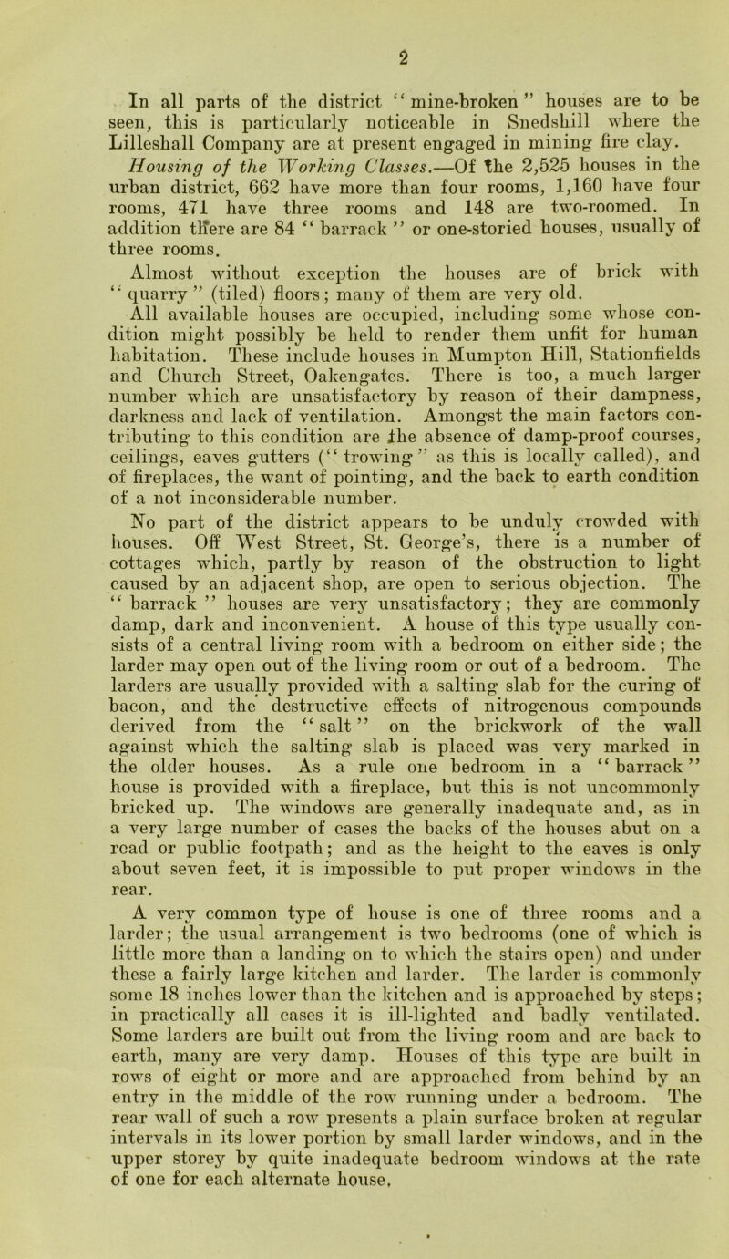 In all parts of the district “mine-broken” houses are to be seen, this is particularly noticeable in Snedshill where the Lilleshall Company are at present engaged in mining fire clay. Housing of the Working Classes.—Of the 2,525 houses in the urban district, 662 have more than four rooms, 1,160 have four rooms, 471 have three rooms and 148 are two-roomed. In addition tlfere are 84 “ barrack ” or one-storied houses, usually of three rooms. Almost without exception the houses are of brick with “ quarry ” (tiled) floors; many of them are very old. All available houses are occupied, including some whose con- dition might possibly be held to render them unfit for human habitation. These include houses in Mumpton Hill, Stationfields and Church Street, Oakengates. There is too, a much larger number which are unsatisfactory by reason of their dampness, darkness and lack of ventilation. Amongst the main factors con- tributing to this condition are the absence of damp-proof courses, ceilings, eaves gutters (“trowing” as this is locally called), and of fireplaces, the want of pointing, and the back to earth condition of a not inconsiderable number. No part of the district appears to be unduly crowded with houses. Off West Street, St. George’s, there is a number of cottages which, partly by reason of the obstruction to light caused by an adjacent shop, are open to serious objection. The ‘ ‘ barrack ’ ’ houses are very unsatisfactory; they are commonly damp, dark and inconvenient. A house of this type usually con- sists of a central living room with a bedroom on either side; the larder may open out of the living room or out of a bedroom. The larders are usually provided with a salting slab for the curing of bacon, and the destructive effects of nitrogenous compounds derived from the “ salt ” on the brickwork of the wall against which the salting slab is placed was very marked in the older houses. As a rule one bedroom in a “ barrack ” house is provided with a fireplace, but this is not uncommonly bricked up. The windows are generally inadequate and, as in a very large number of cases the backs of the houses abut on a road or public footpath; and as the height to the eaves is only about seven feet, it is impossible to put proper windows in the rear. A very common type of house is one of three rooms and a larder; the usual arrangement is two bedrooms (one of which is little more than a landing on to which the stairs open) and under these a fairly large kitchen and larder. The larder is commonly some 18 inches lower than the kitchen and is approached by steps; in practically all cases it is ill-lighted and badly ventilated. Some larders are built out from the living room and are back to earth, many are very damp. Houses of this type are built in rows of eight or more and are approached from behind by an entry in the middle of the row running under a bedroom. The rear wall of such a row presents a plain surface broken at regular intervals in its lower portion by small larder windows, and in the upper storey by quite inadequate bedroom windows at the rate of one for each alternate house.