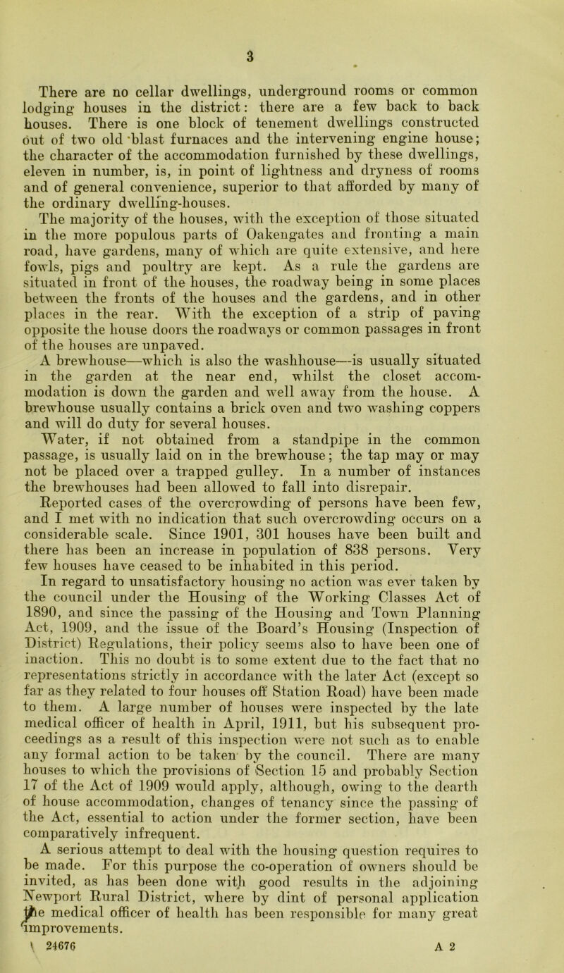 There are no cellar dwellings, underground rooms or common lodging houses in the district: there are a few back to back houses. There is one block of tenement dwellings constructed out of two old ‘blast furnaces and the intervening engine house; the character of the accommodation furnished by these dwellings, eleven in number, is, in point of lightness and dryness of rooms and of general convenience, superior to that afforded by many of the ordinary dwelling-houses. The majority of the houses, with the exception of those situated in the more populous parts of Oakengates and fronting a main road, have gardens, many of which are quite extensive, and here fowls, pigs and poultry are kept. As a rule the gardens are situated in front of the houses, the roadway being in some places between the fronts of the houses and the gardens, and in other places in the rear. With the exception of a strip of paving opposite the house doors the roadways or common passages in front of the houses are unpaved. A brewhouse—which is also the washhouse—is usually situated in the garden at the near end, whilst the closet accom- modation is down the garden and well away from the house. A brewhouse usually contains a brick oven and two washing coppers and will do duty for several houses. Water, if not obtained from a standpipe in the common passage, is usually laid on in the brewhouse; the tap may or may not be placed over a trapped gulley. In a number of instances the brewhouses had been allowed to fall into disrepair. Reported cases of the overcrowding of persons have been few, and I met with no indication that such overcrowding occurs on a considerable scale. Since 1901, 301 houses have been built and there lias been an increase in population of 838 persons. Very few houses have ceased to be inhabited in this period. In regard to unsatisfactory housing no action was ever taken by the council under the Housing of the Working Classes Act of 1890, and since the passing of the Housing and Town Planning Act, 1909, and the issue of the Board’s Housing (Inspection of District) Regulations, their policy seems also to have been one of inaction. This no doubt is to some extent due to the fact that no representations strictly in accordance with the later Act (except so far as they related to four houses off Station Road) have been made to them. A large number of houses were inspected by the late medical officer of health in April, 1911, but his subsequent pro- ceedings as a result of this inspection were not such as to enable any formal action to be taken by the council. There are many houses to which the provisions of Section 15 and probably Section IT of the Act of 1909 would apply, although, owing to the dearth of house accommodation, changes of tenancy since the passing of the Act, essential to action under the former section, have been comparatively infrequent. A serious attempt to deal with the housing question requires to be made. For this purpose the co-operation of owners should be invited, as has been done with good results in the adjoining Newport Rural District, where by dint of personal application tfre medical officer of health has been responsible for many great improvements. \ 24676 A 2