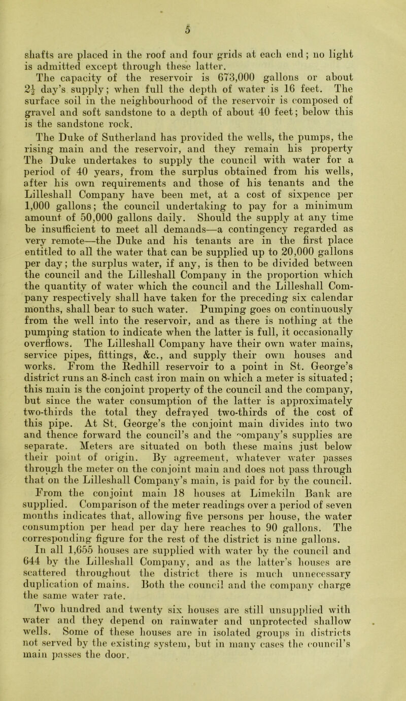 shafts are placed in the roof and four grids at each end; no light is admitted except through these latter. The capacity of the reservoir is 673,000 gallons or about 2} day’s supply; when full the depth of water is 16 feet. The surface soil in the neighbourhood of the reservoir is composed of gravel and soft sandstone to a depth of about 40 feet; below this is the sandstone rock. The Duke of Sutherland has provided the wells, the pumps, the rising main and the reservoir, and they remain his property The Duke undertakes to supply the council with water for a period of 40 years, from the surplus obtained from his wells, after his own requirements and those of his tenants and the Lilleshall Company have been met, at a cost of sixpence per 1,000 gallons; the council undertaking to pay for a minimum amount of 50,000 gallons daily. Should the supply at any time be insufficient to meet all demands—a contingency regarded as very remote—the Duke and his tenants are in the first place entitled to all the water that can be supplied up to 20,000 gallons per day; the surplus water, if any, is then to be divided between the council and the Lilleshall Company in the proportion which the quantity of water which the council and the Lilleshall Com- pany respectively shall have taken for the preceding six calendar months, shall bear to such water. Pumping goes on continuously from the well into the reservoir, and as there is nothing at the pumping station to indicate when the latter is full, it occasionally overflows. The Lilleshall Company have their own water mains, service pipes, fittings, &c., and supply their own houses and works. From the Redhill reservoir to a point in St. George’s district runs an 8-inch cast iron main on which a meter is situated; this main is the conjoint property of the council and the company, but since the water consumption of the latter is approximately two-thirds the total they defrayed two-thirds of the cost of this pipe. At St. George’s the conjoint main divides into two and thence forward the council’s and the company’s supplies are separate. Meters are situated on both these mains just below their point of origin. By agreement, whatever water passes through the meter on the conjoint main and does not pass through that on the Lilleshall Company’s main, is paid for by the council. From the conjoint main 18 houses at Limekiln Bank are supplied. Comparison of the meter readings over a period of seven months indicates that, allowing five persons per house, the water consumption per head per day here reaches to 90 gallons. The corresponding figure for the rest of the district is nine gallons. In all 1,655 houses are supplied with water by the council and 644 by the Lilleshall Company, and as the latter’s bouses are scattered throughout the district there is much unnecessary duplication of mains. Both the council and the company charge the same water rate. Two hundred and twenty six houses are still unsupplied with water and they depend on rainwater and unprotected shallow wells. Some of these houses are in isolated groups in districts not served by the existing system, but in many cases the council’s main passes the door.