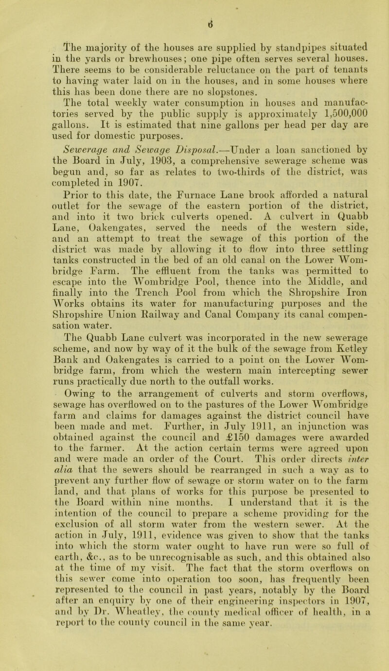 0 The majority of the houses are supplied hy standpipes situated in the yards or brewhouses; one pipe often serves several houses. There seems to be considerable reluctance on the part of tenants to having water laid on in the houses, and in some houses where this has been done there are no slopstones. The total weekly water consumption in houses and manufac- tories served by the public supply is approximately 1,500,000 gallons. It is estimated that nine gallons per head per day are used for domestic purposes. Sewerage and Sewage Disposal.—Under a loan sanctioned by the Board in July, 1903, a comprehensive sewerage scheme was begun and, so far as relates to two-thirds of the district, was completed in 1907. Prior to this date, the Furnace Lane brook afforded a natural outlet for the sewage of the eastern portion of the district, and into it two brick culverts opened. A culvert in Quabb Lane, Oakengates, served the needs of the western side, and an attempt to treat the sewage of this portion of the district was made by allowing it to flow into three settling tanks constructed in the bed of an old canal on the Lower Worn- bridge Farm. The effluent from the tanks was permitted to escape into the Wombridge Pool, thence into the Middle, and finally into the Trench Pool from which the Shropshire Iron Works obtains its water for manufacturing purposes and the Shropshire Union Railway and Canal Company its canal compen- sation water. The Quabb Lane culvert was incorporated in the new sewerage scheme, and now by way of it the bulk of the sewage from Ketley Bank and Oakengates is carried to a point on the Lower Wom- bridge farm, from which the western main intercepting sewer runs practically due north to the outfall works. Owing to the arrangement of culverts and storm overflows, sewage has overflowed on to the pastures of the Lower Wombridge farm and claims for damages against the district council have been made and met. Further, in July 1911, an injunction was obtained against the council and £150 damages were awarded to the farmer. At the action certain terms were agreed upon and were made an order of the Court. This order directs inter alia that the sewers should be rearranged in such a way as to prevent any further flow of sewage or storm water on to the farm land, and that plans of works for this purpose be presented to the Board within nine months. I understand that it is the intention of the council to prepare a scheme providing for the exclusion of all storm water from the western sewer. At the action in July, 1911, evidence was given to show that the tanks into which the storm water ought to have run were so full of earth, &c., as to be unrecognisable as such, and this obtained also at the time of my visit. The fact that the storm overflows on this sewer come into operation too soon, has frequently been represented to the council in past years, notably by the Board after an enquiry by one of their engineering inspectors in 1907, and by Dr. Wheat] ey, the county medical officer of health, in a report to the county council in the same year.