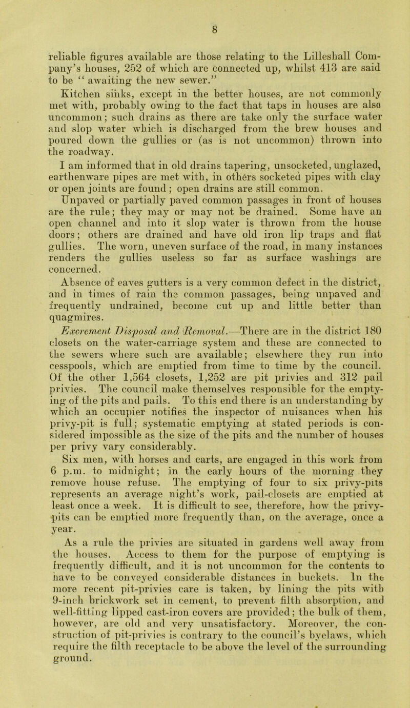 reliable figures available are those relating to the Lilleshall Com- pany’s houses, 252 of which are connected up, whilst 413 are said to be “ awaiting the new sewer.” Kitchen sinks, except in the better houses, are not commonly met with, probably owing to the fact that taps in houses are also uncommon; such drains as there are take only the surface water and slop water which is discharged from the brew houses and poured down the gullies or (as is not uncommon) thrown into the roadway. I am informed that in old drains tapering, unsocketed, unglazed, earthenware pipes are met with, in others socketed pipes with clay or open joints are found ; open drains are still common. Unpaved or partially paved common passages in front of houses are the rule; they may or may not be drained. Some have an open channel and into it slop water is thrown from the house doors ; others are drained and have old iron lip traps and flat gullies. The worn, uneven surface of the road, in many instances renders the gullies useless so far as surface washings are concerned. Absence of eaves gutters is a very common defect in the district, and in times of rain the common passages, being unpaved and frequently undrained, become cut up and little better than quagmires. Excrement Disjiosal and (Removal.—There are in the district 180 closets on the water-carriage system and these are connected to the sewers where such are available; elsewhere they run into cesspools, which are emptied from time to time by the council. Of the other 1,564 closets, 1,252 are pit privies and 312 pail privies. The council make themselves responsible for the empty- ing of the pits and pails. To this end there is an understanding by which an occupier notifies the inspector of nuisances when his privy-pit is full; systematic emptying at stated periods is con- sidered impossible as the size of the pits and the number of houses per privy vary considerably. Six men, with horses and carts, are engaged in this work from 6 p.m. to midnight; in the early hours of the morning they remove house refuse. The emptying of four to six privy-pits represents an average night’s work, pail-closets are emptied at least once a week. It is difficult to see, therefore, how the privy- pits can be emptied more frequently than, on the average, once a year. As a rule the privies are situated in gardens well away from the houses. Access to them for the purpose of emptying is frequently difficult, and it is not uncommon for the contents to have to be conveyed considerable distances in buckets. In the more recent pit-privies care is taken, by lining the pits with 9-inch brickwork set in cement, to prevent filth absorption, and well-fitting lipped cast-iron covers are provided; the bulk of them, however, are old and very unsatisfactory. Moreover, the con- struction of pit-privies is contrary to the council’s byelaws, which require the filth receptacle to be above the level of the surrounding ground.