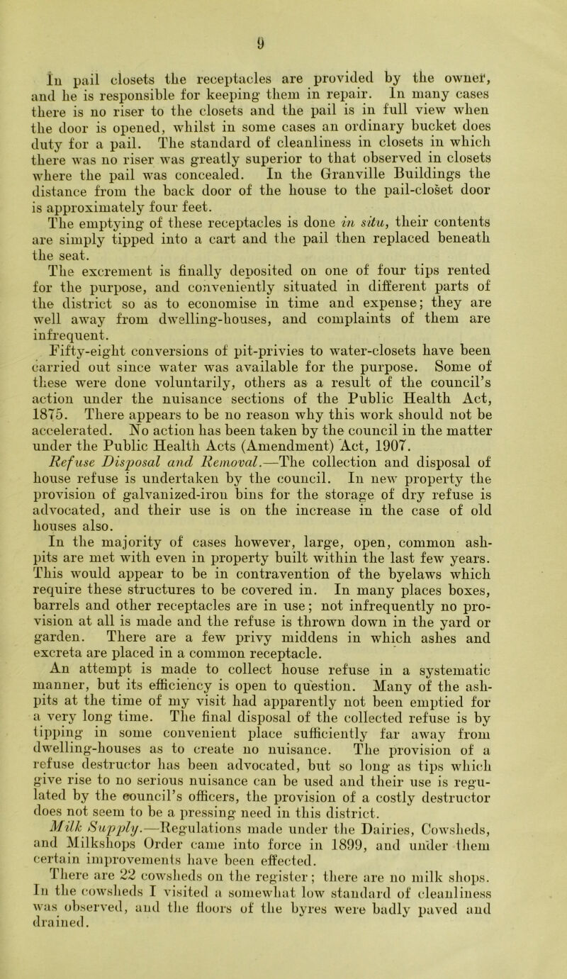 In pail closets tlie receptacles are provided by the ownet, and he is responsible for keeping them in repair. In many cases there is no riser to the closets and the pail is in full view when the door is opened, whilst in some cases an ordinary bucket does duty for a pail. The standard of cleanliness in closets in which there was no riser was greatly superior to that observed in closets where the pail was concealed. In the Granville Buildings the distance from the back door of the house to the pail-closet door is approximately four feet. The emptying of these receptacles is done in situ, their contents are simply tipped into a cart and the pail then replaced beneath the seat. The excrement is finally deposited on one of four tips rented for the purpose, and conveniently situated in different parts of the district so as to economise in time and expense; they are well away from dwelling-houses, and complaints of them are infrequent. Fifty-eight conversions of pit-privies to water-closets have been carried out since water was available for the purpose. Some of these were done voluntarily, others as a result of the council’s action under the nuisance sections of the Public Health Act, 1875. There appears to be no reason why this wrork should not be accelerated. No action has been taken by the council in the matter under the Public Health Acts (Amendment) Act, 1907. Refuse Disposal and Removal.—The collection and disposal of house refuse is undertaken by the council. In new property the provision of galvanized-iron bins for the storage of dry refuse is advocated, and their use is on the increase in the case of old houses also. In the majority of cases however, large, open, common ash- pits are met with even in property built within the last few years. This would appear to be in contravention of the byelaws which require these structures to be covered in. In many places boxes, barrels and other receptacles are in use; not infrequently no pro- vision at all is made and the refuse is thrown down in the yard or garden. There are a few privy middens in which ashes and excreta are placed in a common receptacle. An attempt is made to collect house refuse in a systematic manner, but its efficiency is open to question. Many of the ash- pits at the time of my visit had apparently not been emptied for a very long time. The final disposal of the collected refuse is by tipping in some convenient place sufficiently far away from dwelling-houses as to create no nuisance. The provision of a refuse destructor lias been advocated, but so long as tips which give rise to no serious nuisance can be used and their use is regu- lated by the council’s officers, the provision of a costly destructor does not seem to be a pressing need in this district. Milk Supply.—Regulations made under the Dairies, Cowsheds, and Milkshops Order came into force in 1899, and under them certain improvements have been effected. There are 22 cowsheds on the register; there are no milk shops. In the cowsheds I visited a somewhat low standard of cleanliness was observed, and the floors of the byres were badly paved and drained.