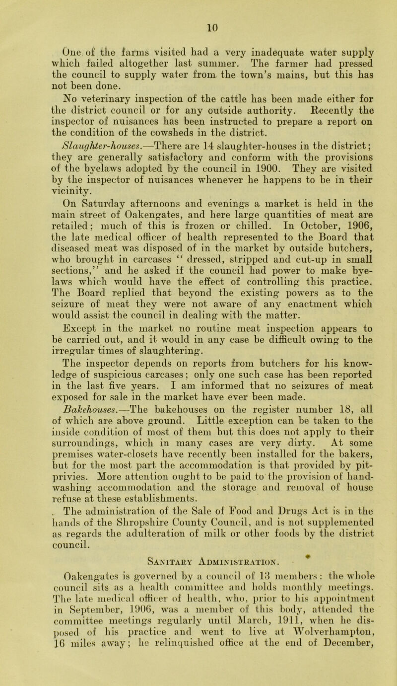 One of tlie fartns visited had a very inadequate water supply which failed altogether last summer. The farmer had pressed the council to supply water from the town’s mains, but this has not been done. No veterinary inspection of the cattle has been made either for the district council or for any outside authority. Recently the inspector of nuisances has been instructed to prepare a report on the condition of the cowsheds in the district. Slaughter-houses.—There are 14 slaughter-houses in the district; they are generally satisfactory and conform with the provisions of the byelaws adopted by the council in 1900. They are visited by the inspector of nuisances whenever he happens to be in their vicinity. On Saturday afternoons and evenings a market is held in the main street of Oakengates, and here large quantities of meat are retailed; much of this is frozen or chilled. In October, 1906, the late medical officer of health represented to the Board that diseased meat was disposed of in the market by outside butchers, wTho brought in carcases “ dressed, stripped and cut-up in small sections,” and he asked if the council had power to make bye- laws which would have the effect of controlling this practice. The Board replied that beyond the existing' powers as to the seizure of meat they were not aware of any enactment which would assist the council in dealing with the matter. Except in the market no routine meat inspection appears to be carried out, and it would in any case be difficult owing to the irregular times of slaughtering. The inspector depends on reports from butchers for his know- ledge of suspicious carcases; only one such case has been reported in the last five years. I am informed that no seizures of meat exposed for sale in the market have ever been made. Bakehouses.—The bakehouses on the register number 18, all of which are above ground. Little exception can be taken to the inside condition of most of them but this does not apply to their surroundings, which in many cases are very dirty. At some premises water-closets have recently been installed for the bakers, but for the most part the accommodation is that provided by pit- privies. More attention ought to be paid to the provision of hand- washing accommodation and the storage and removal of house refuse at these establishments. The administration of the Sale of Eood and Drugs Act is in the hands of the Shropshire County Council, and is not supplemented as regards the adulteration of milk or other foods by the district council. Sanitary Administration . Oakengates is governed by a council of 18 members: the whole council sits as a health committee and holds monthly meetings. The late medical officer of health, who, prior to his appointment in September, 1906, was a member of this body, attended the committee meetings regularly until March, 1911, when he dis- posed of his practice and went to live at Wolverhampton, 16 miles away; he relinquished office at the end of December,