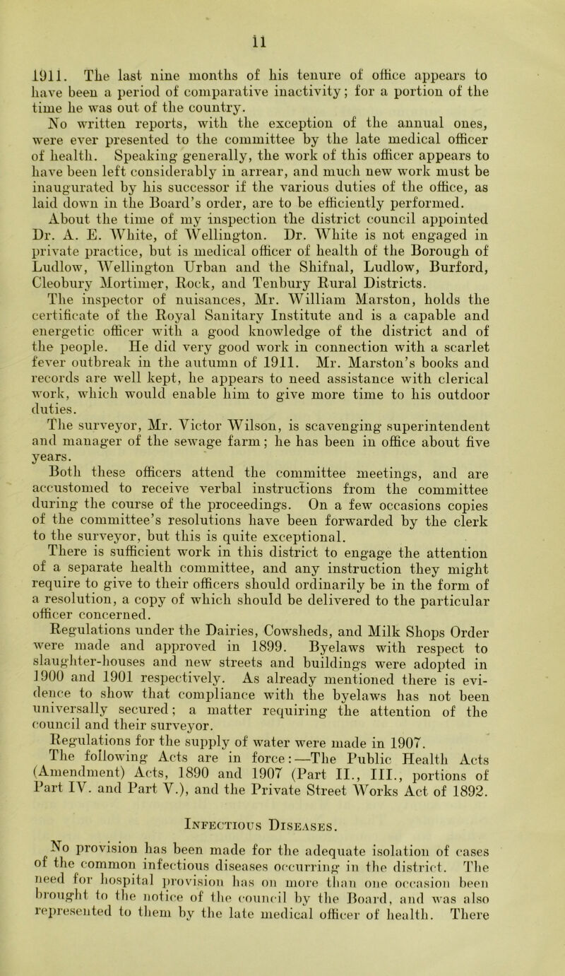 1911. The last nine months of his tenure of office appears to have been a period of comparative inactivity; for a portion of the time he was out of the country. No written reports, with the exception of the annual ones, were ever presented to the committee by the late medical officer of health. Speaking generally, the work of this officer appears to have been left considerably in arrear, and much new work must be inaugurated by his successor if the various duties of the office, as laid down in the Board’s order, are to be efficiently performed. About the time of my inspection the district council appointed Dr. A. E. White, of Wellington. Dr. White is not engaged in private practice, but is medical officer of health of the Borough of Ludlow, Wellington Urban and the Shifnal, Ludlow, Burford, Cleobury Mortimer, Rock, and Tenbury Rural Districts. The inspector of nuisances, Mr. William Mnrston, holds the certificate of the Royal Sanitary Institute and is a capable and energetic officer with a good knowledge of the district and of the people. He did very good work in connection with a scarlet fever outbreak in the autumn of 1911. Mr. Marston’s books and records are well kept, he appears to need assistance with clerical work, which would enable him to give more time to his outdoor duties. The surveyor, Mr. Victor Wilson, is scavenging superintendent and manager of the sewage farm; he has been in office about five years. Both these officers attend the committee meetings, and are accustomed to receive verbal instructions from the committee during the course of the proceedings. On a few occasions copies of the committee’s resolutions have been forwarded by the clerk to the surveyor, but this is quite exceptional. There is sufficient work in this district to engage the attention of a separate health committee, and any instruction they might require to give to their officers should ordinarily be in the form of a resolution, a copy of which should be delivered to the particular officer concerned. Regulations under the Dairies, Cowsheds, and Milk Shops Order were made and approved in 1899. Byelaws with respect to slaughter-houses and new streets and buildings were adopted in 1900 and 1901 respectively. As already mentioned there is evi- dence to show that compliance with the byelaws has not been universally secured; a matter requiring the attention of the council and their surveyor. Regulations for the supply of water were made in 190T. The following Acts are in force:—The Public Health Acts (Amendment) Acts, 1890 and 1907 (Part II., III., portions of Part IV. and Part V.), and the Private Street Works Act of 1892. Infectious Diseases. No provision has been made for the adequate isolation of cases of the common infectious diseases occurring in the district. The need for hospital provision has on more than one occasion been brought to the notice of the council by the Board, and was also represented to them by the late medical officer of health. There