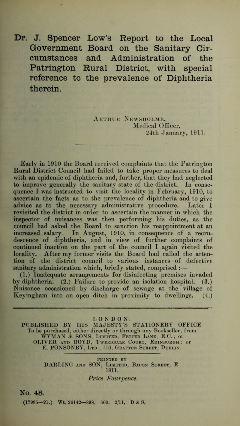Dr. J. Spencer Low’s Report to the Local Government Board on the Sanitary Cir- cumstances and Administration of the Patrington Rural District, with special reference to the prevalence of Diphtheria therein. Arthur News holme, Medical Officer, 24th January, 1911, Early in 1910 the Board received complaints that the Patrington Rural District Council had failed to take proper measures to deal with an epidemic of diphtheria and, further, that they had neglected to improve generally the sanitary state of the district. In conse- quence I was instructed to visit the locality in February, 1910, to ascertain the facts as to the prevalence of diphtheria and to give advice as to the necessary administrative procedure. Later I revisited the district in order to ascertain the manner in which the inspector of nuisances was then performing his duties, as the council had asked the Board fo sanction his reappointment at an increased salary. In August, 1910, in consequence of a recru- descence of diphtheria, and in view of further complaints of continued inaction on the part of the council I again visited the locality. After my former visits the Board had called the atten- tion of the district council to various instances of defective sanitary administration which, briefly stated, comprised :— (1.) Inadequate arrangements for disinfecting premises invaded by diphtheria. (2.) Failure to provide an isolation hospital. (3.) Nuisance occasioned by discharge of sewage at the village of Keyingham into an open ditch in proximity to dwellings. (4.) LONDON: PUBLISHED BY HIS MAJESTY’S STATIONERY OFFICE. To be purchased, either directly or through any Bookseller, from WYMAN & SONS, Limited, Fetter Lane, E.C.; or OLIVER and BOYD, Tweeddale Court, Edinburgh ; or E. PONSONBY, Ltd., 116, Grafton Street, Dublin. printed by DARLING and SON, Limited. Bacon Street, E. 1911. Price Fourpence. No. 48. (17985—21.) Wt. 26142—898. 500. 2/11, D & S.