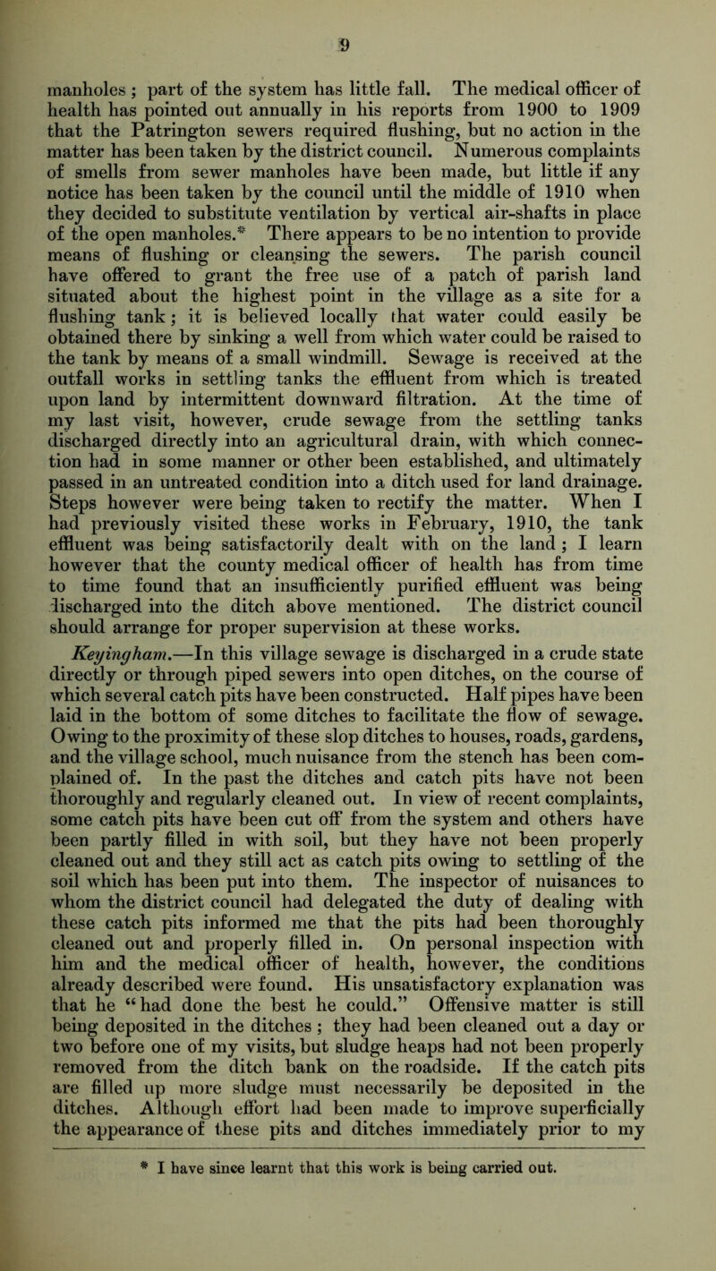 manholes ; part of the system has little fall. The medical officer of health has pointed out annually in his reports from 1900 to 1909 that the Patrington sewers required flushing, but no action in the matter has been taken by the district council. Numerous complaints of smells from sewer manholes have been made, but little if any notice has been taken by the council until the middle of 1910 when they decided to substitute ventilation by vertical air-shafts in place of the open manholes.* There appears to be no intention to provide means of flushing or cleansing the sewers. The parish council have offered to grant the free use of a patch of parish land situated about the highest point in the village as a site for a flushing tank; it is believed locally that water could easily be obtained there by sinking a well from which water could be raised to the tank by means of a small windmill. Sewage is received at the outfall works in settling tanks the effluent from which is treated upon land by intermittent downward filtration. At the time of my last visit, however, crude sewage from the settling tanks discharged directly into an agricultural drain, with which connec- tion had in some manner or other been established, and ultimately passed in an untreated condition into a ditch used for land drainage. Steps however were being taken to rectify the matter. When I had previously visited these works in February, 1910, the tank effluent was being satisfactorily dealt with on the land ; I learn however that the county medical officer of health has from time to time found that an insufficiently purified effluent was being discharged into the ditch above mentioned. The district council should arrange for proper supervision at these works. Keyingham.—In this village sewage is discharged in a crude state directly or through piped sewers into open ditches, on the course of which several catch pits have been constructed. Half pipes have been laid in the bottom of some ditches to facilitate the flow of sewage. Owing to the proximity of these slop ditches to houses, roads, gardens, and the village school, much nuisance from the stench has been com- plained of. In the past the ditches and catch pits have not been thoroughly and regularly cleaned out. In view of recent complaints, some catch pits have been cut off from the system and others have been partly filled in with soil, but they have not been properly cleaned out and they still act as catch pits owing to settling of the soil which has been put into them. The inspector of nuisances to whom the district council had delegated the duty of dealing with these catch pits informed me that the pits had been thoroughly cleaned out and properly filled in. On personal inspection with him and the medical officer of health, however, the conditions already described were found. His unsatisfactory explanation was that he “had done the best he could.” Offensive matter is still being deposited in the ditches ; they had been cleaned out a day or two before one of my visits, but sludge heaps had not been properly removed from the ditch bank on the roadside. If the catch pits are filled up more sludge must necessarily be deposited in the ditches. Although effort had been made to improve superficially the appearance of these pits and ditches immediately prior to my * I have since learnt that this work is being carried out.
