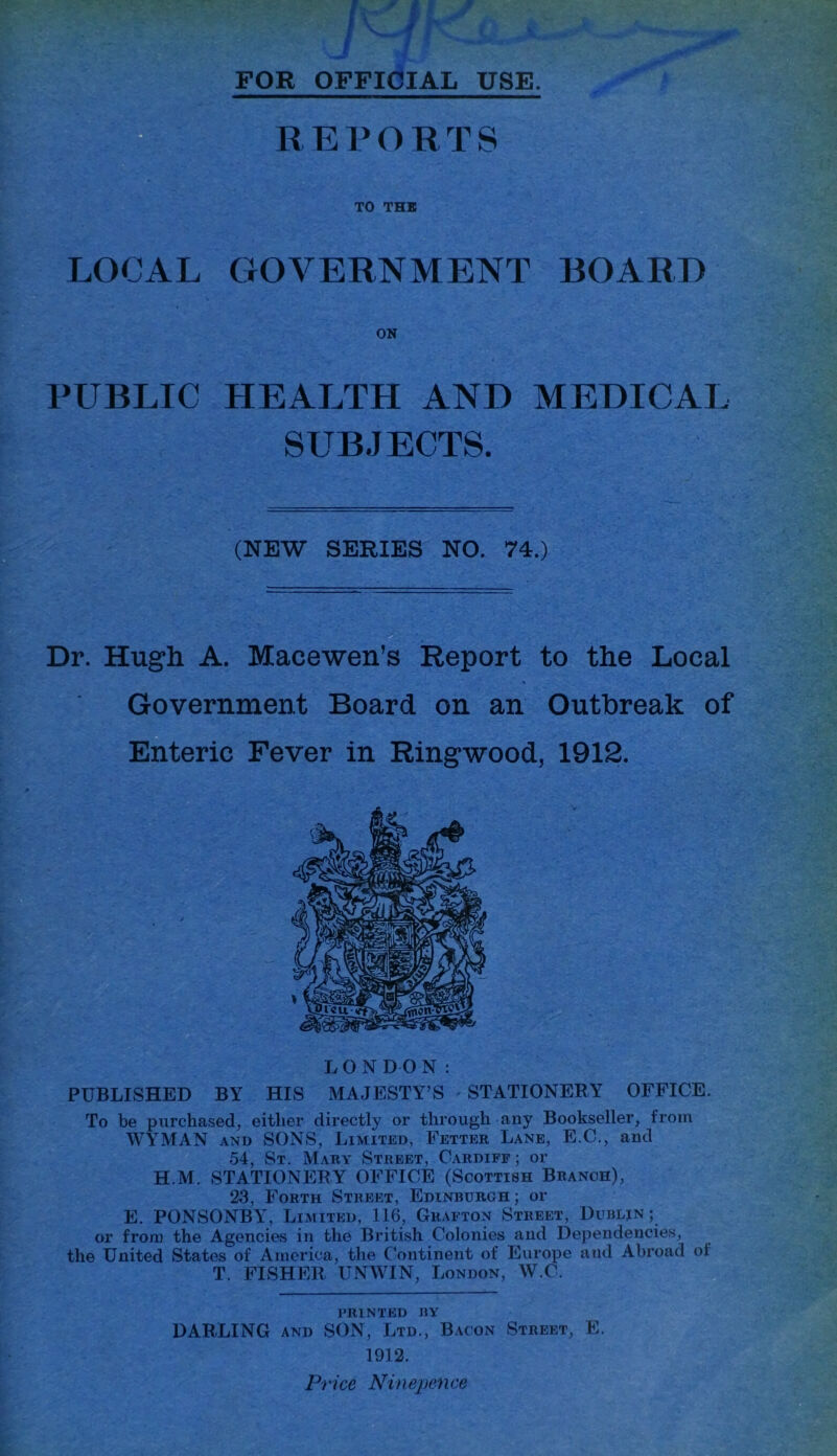 FOR OFFICIAL USE. REPORTS TO THE LOCAL GOVERNMENT BOARD ON PUBLIC HEALTH AND MEDICAL SUBJECTS. (NEW SERIES NO. 74.) Dr. Hugh A. Macewen’s Report to the Local Government Board on an Outbreak of Enteric Fever in Ringwood, 1912. LONDON: PUBLISHED BY HIS MAJESTY’S STATIONERY OFFICE. To be purchased, either directly or through any Bookseller, from WYMAN and SONS, Limited, Fetter Lane, E.C., and 54, St. Mary Street, Cardiff; or H.M. STATIONERY OFFICE (Scottish Branch), 23, Forth Street, Edinburgh; or E. PONSONBY, Limited, 116, Grafton Street, Dublin; or from the Agencies in the British Colonies and Dependencies, the United States of America, the Continent of Europe and Abroad ol T. FISHER UNWIN, London, W.C. printed by DARLING and SON, Ltd., Bacon Street, E. 1912. Price Ninepence