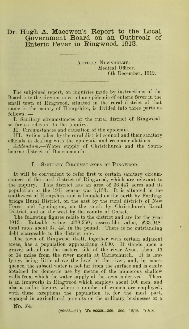 Dr. Hugh A. Macewen’s Report to the Local Government Board on an Outbreak of Enteric Fever in Ringwood, 1912. Arthur News holme, Medical Officer, Gtli December, 1912. The subjoined report, on inquiries made by instructions of the Board into the circumstances of an epidemic of enteric fever in the small town of Ringwood, situated in the rural district of that name in the county of Hampshire, is divided into three parts as follows : — I. Sanitary circumstances of the rural district of Ringwood, so far as relevant to the inquiry. II. Circumstances and causation of the epidemic. III. Action taken by the rural district council and their sanitary officials in dealing with the epidemic and recommendations. Addendum.—Water supply of Christchurch and the South- bourne district of Bournemouth. I.—Sanitary Circumstances of Ringwood. It will be convenient to refer first to certain sanitary circum- stances of the rural district of Ringwood, which are relevant to the inquiry. This district has an area of 36,447 acres and its population at the 1911 census was 7,153. It is situated in the south-west of Hampshire and is bounded on the north by Fording- bridge Rural District, on the east by the rural districts of New Forest and Lymington, on the south by Christchurch Rural District, and on the west by the county of Dorset. The following figures relate to the district and are for the year 1912:—Rateable value, £38,250; assessable value, £33,948; total rates about 35. 4:d. in the pound. There is no outstanding debt chargeable to the district rate. The town of Ringwood itself, together with certain adjacent areas, has a population approaching 3,000. It stands upon a gravel subsoil on the eastern side of the river Avon, about 13 or 14 miles from the river mouth at Christchurch. It is low- lying, being little above the level of the river, and, in conse- quence, the subsoil water is not far from the surface and is easily obtained for domestic use by means of the numerous shallow wells from which the water supply of the town is derived. There is an ironworks in Ringwood which employs about 100 men, and also a collar factory where a number of women are employed; with these exceptions the population is, for the most part, engaged in agricultural pursuits or the ordinary businesses of a No. 74. (26983—21.) Wt. 26669—369. 500. 12/12. D & S.