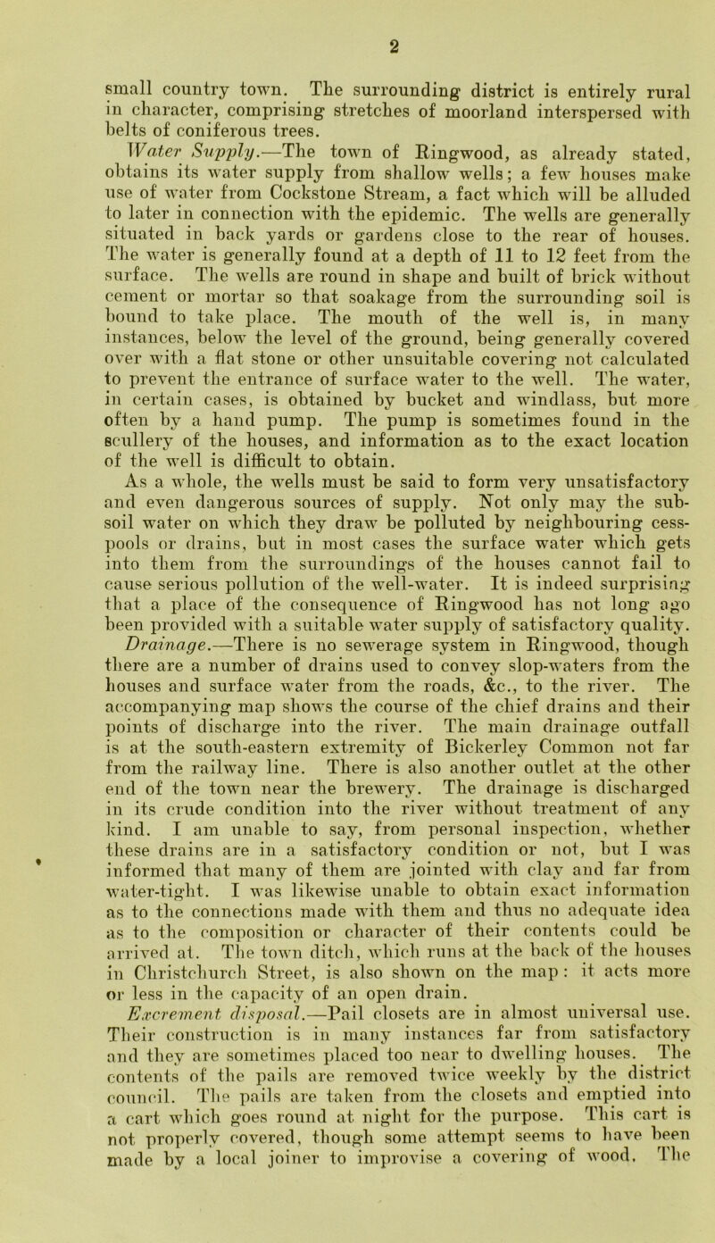 small country town. Tlie surrounding district is entirely rural in character, comprising stretches of moorland interspersed with belts of coniferous trees. Water Supply.—The town of Ringwood, as already stated, obtains its water supply from shallow wells; a few houses make use of water from Cockstone Stream, a fact which will be alluded to later in connection with the epidemic. The wells are generally situated in back yards or gardens close to the rear of houses. The water is generally found at a depth of 11 to 12 feet from the surface. The wells are round in shape and built of brick without cement or mortar so that soakage from the surrounding soil is bound to take place. The mouth of the well is, in many instances, below the level of the ground, being generally covered over with a flat stone or other unsuitable covering not calculated to prevent the entrance of surface water to the well. The water, in certain cases, is obtained by bucket and windlass, but more often by a hand pump. The pump is sometimes found in the scullery of the houses, and information as to the exact location of the well is difficult to obtain. As a whole, the wells must be said to form very unsatisfactory and even dangerous sources of supply. Not only may the sub- soil water on which they draw be polluted by neighbouring cess- pools or drains, but in most cases the surface water which gets into them from the surroundings of the houses cannot fail to cause serious pollution of the well-water. It is indeed surprising that a place of the consequence of Ringwood has not long ago been provided with a suitable water supply of satisfactory quality. Drainage.—There is no sewerage system in Ringwood, though there are a number of drains used to convey slop-waters from the houses and surface water from the roads, &c., to the river. The accompanying map shows the course of the chief drains and their points of discharge into the river. The main drainage outfall is at the south-eastern extremity of Bickerley Common not far from the railway line. There is also another outlet at the other end of the town near the brewery. The drainage is discharged in its crude condition into the river without treatment of any kind. I am unable to say, from personal inspection, whether these drains are in a satisfactory condition or not, but I was informed that many of them are jointed with clay and far from water-tight. I was likewise unable to obtain exact information as to the connections made with them and thus no adequate idea as to the composition or character of their contents could be arrived at. The town ditch, which runs at the back of the houses in Christchurch Street, is also shown on the map : it acts more or less in the capacity of an open drain. Excrement disposal.—Pail closets are in almost universal use. Their construction is in many instances far from satisfactory and they are sometimes placed too near to dwelling houses. The contents of the pails are removed twice weekly by the district council. The pails are taken from the closets and emptied into a cart which goes round at night for the purpose. This cart is not properly covered, though some attempt seems to have been made by a local joiner to improvise a covering of wood. rlhe