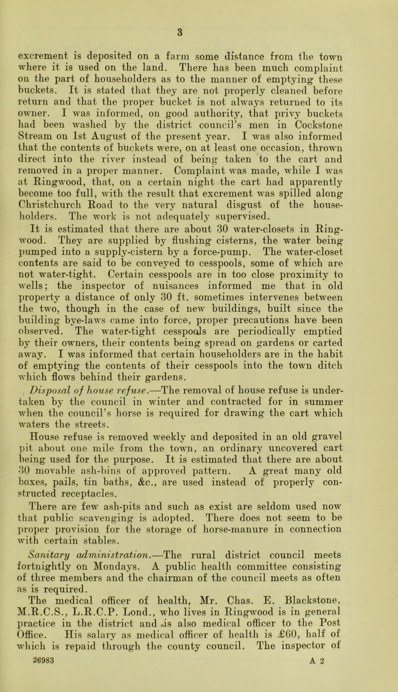 excrement is deposited on a farm some distance from the town where it is used on the land. There has been mncli complaint- on the part of householders as to the manner of emptying these buckets. It is stated that they are not properly cleaned before return and that the proper bucket is not always returned to its owner. I was informed, on good authority, that privy buckets had been washed by the district council’s men in Cockstone Stream on 1st August of the present year. I was also informed that the contents of buckets were, on at least one occasion, thrown direct into the river instead of being taken to the cart and removed in a proper manner. Complaint was made, while I was at Ringwood, that, on a certain night the cart had apparently become too full, with the result that excrement was spilled along Christchurch Road to the very natural disgust of the house- holders. The work is not adequately supervised. It is estimated that there are about 30 water-closets in Ring- wood. They are supplied by flushing cisterns, the water being pumped into a supply-cistern by a force-pump. The water-closet contents are said to be conveyed to cesspools, some of which are not water-tight. Certain cesspools are in too close proximity to wells; the inspector of nuisances informed me that in old property a distance of only 30 ft. sometimes intervenes between the two, though in the case of new buildings, built since the building bye-laws came into force, proper precautions have been observed. The water-tight cesspools are periodically emptied by their owners, their contents being spread on gardens or carted away. I was informed that certain householders are in the habit of emptying the contents of their cesspools into the town ditch which flows behind their gardens. Disposal of house refuse.—The removal of house refuse is under- taken by the council in winter and contracted for in summer when the council’s horse is required for drawing the cart which waters the streets. House refuse is removed weekly and deposited in an old gravel pit about one mile from the town, an ordinary uncovered cart being used for the purpose. It is estimated that there are about 30 movable ash-bins of approved pattern. A great many old boxes, pails, tin baths, &c., are used instead of properly con- structed receptacles. There are few ash-pits and such as exist are seldom used now that public scavenging is adopted. There does not seem to be proper provision for the storage of horse-manure in connection with certain stables. Sanitary administration.—The rural district council meets fortnightly on Mondays. A public health committee consisting of three members and the chairman of the council meets as often as is required. The medical officer of health, Mr. Chas. E. Blackstone, M.R.C.S., L.R.C.P. Lond., who lives in Ringwood is in general practice in the district and f.is also medical officer to the Post Office. His salary as medical officer of health is <£60, half of which is repaid through the county council. The inspector of 26983 A 2