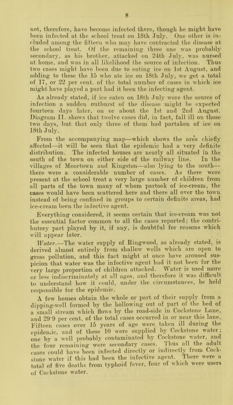 not, therefore, have become infected there, though he might have been infected at the school treat on 18th July. One other is in- cluded among the fifteen who may have contracted the disease at the school treat. Of the remaining three one was probably secondary, as his brother, attacked on 24th July, was nursed at home, and was in all likelihood the source of infection. Thus two cases might have been due to eating ice on 1st August, and adding to these the 15 who ate ice on 18th July, we get a total of IT, or 22 per cent, of the total number of cases in which ice might have played a part had it been the infecting agent. As already stated, if ice eaten on ,18th July were the source of infection a sudden outburst of the disease might be expected fourteen days later, on or about the 1st and 2nd August. Diagram II. shows that twelve cases did, in fact, fall ill on those two days, but that only three of them had partaken of ice on 18th July. %/ From the accompanying map—which shows the are*a chiefly affected—it will be seen that the epidemic had a very definite distribution. The infected houses are nearly all situated in the south of the town on either side of the railway line. In the villages of Mcortown and Kingston—also lying to the south— there were a considerable number of cases. As there were present at the school treat a very large number of children from all parts of the town many of wdioin partook of ice-cream, the cases would have been scattered here and there all over the town instead of being confined in groups to certain definite areas, had ice-cream been the infective agent. Everything considered, it seems certain that ice-cream was not the essential factor common to all the cases reported; the contri- butory part played by it, if any, is doubtful for reasons which will appear later. Water.—The water supply of Ringwood, as already stated, is derived almost entirely from shallow wells which are open to gross pollution, and this fact might at once have aroused sus- picion that water was the infective agent had it not been for the very large proportion of children attacked. YV ater is used more or less indiscriminately at all ages, and therefore it was difficult to understand how it could, under the circumstances, be held responsible for the epidemic. A few houses obtain the whole or part of their supply from a dipping-well formed by the hollowing out of part of the bed of a small stream which flows by the road-side in Cockstone Lane, and 29’9 per cent, of the total cases occurred in or near this lane. Fifteen cases over 15 years of age were, taken ill during the epidemic, and of these 10 were supplied by Cockstone water; one by a well probably contaminated by Cockstone water, and the four remaining were secondary cases. 1 hus all the adult cases could have been infected directly or indirectly from Cock- stone water if this had been the infective agent. There were a total of five deaths from typhoid fever, four of winch were users of Cockstone water.