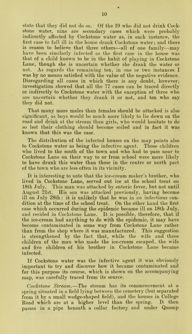 state that they did not do so. Of the 19 who did not drink Cock- stone water, nine are secondary cases which were probably indirectly affected by Cockstone water as, in each instance, the first case to fall ill in the house drank Cockstone water; and there is reason to believe that three others—all of one family—may have been similarly infected as the first case in the house was that of a child known to be in the habit of playing in Cockstone Lane, though she is uncertain whether she drank the water or not. As regards the remaining ten, in one or two instances I wTas by no means satisfied with the value of the negative evidence. Disregarding all cases in which there is any doubt, however, investigation showed that all the 77 cases can be traced directly or indirectly to Cockstone water with the exception of three who are uncertain whether they drank it or not, and ten who say they did not. That many more males than females should be attacked is also significant, as boys would be much more likely to lie down on the road and drink at the stream than girls, who would hesitate to do so lest their clothing should become soiled and in fact it was known that this was the case. The distribution of the infected houses on the map points also to Cockstone water as being the infective agent. Those children who lived to the south of the town and who had to pass near to Cockstone Lane on their way to or from school were more likely to have drunk this water than those in the centre or north part of the tovrn who are less often in its vicinity. It is interesting to note that the ice-cream maker’s brother, who lived in Cockstone Lane, served out ice at the school treat on 18th July. This man was attacked by enteric fever, but not until August 21st. His son was attacked previously, having become ill on July 28th : it is unlikely that he was in an infectious con- dition at the time of the school treat. On the other hand the first case which occurred during the epidemic became ill on 18th July, and resided in Cockstone Lane. It is possible, therefore, that if the ice-cream had anything to do with the epidemic, it may have become contaminated in some way from Cockstone Lane rather than from the shop where it was manufactured. This suggestion is strengthened by the fact that, while the wife and three children of the man who made the ice-cream escaped, the wife and five children of his brother in Cockstone Lane became infected. If Cockstone water was the infective agent it was obviously important to try and discover how it became contaminated and for this purpose its course, which is shown on the accompanying map, was carefully traced from its source. Cockstone Stream.—The stream has its commencement at a spring situated in a field lying between the cemetery (but separated from it by a small wedge-shaped field), and the houses in College Road which are at a higher level than the spring. It then passes in a pipe beneath a collar factory and under Quomp