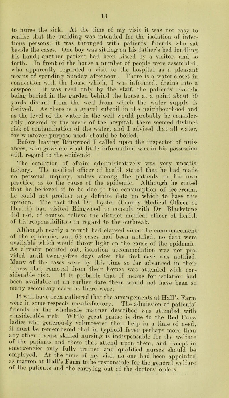 to nurse tlie sick. At the time of my visit it was not easy to realise that the building was intended for the isolation of infec- tious persons; it was thronged with patients’ friends who sat beside the cases. One boy was sitting on his father’s bed fondling his hand; another patient had been kissed by a visitor, and so forth. In front of the house a number of people were assembled, who apparently regarded a visit to the hospital as a pleasant means of spending Sunday afternoon. There is a water-closet in connection with the house which, I was informed, drains into a cesspool. It was used only by the staff, the patients’ excreta being buried in the garden behind the house at a point about 50 yards distant from the well from which the water supply is derived. As there is a gravel subsoil in the neighbourhood and as the level of the water in the well would probably be consider- ably lowered by the needs of the hospital, there seemed distinct risk of contamination of the water, and I advised that all water, for whatever purpose used, should be boiled. Before leaving Ringwood I called upon the inspector of nuis- ances, who gave me what little information was in his possession with regard to the epidemic. The condition of affairs administratively was very unsatis- factory. The medical officer of health stated that lie had made no personal inquiry, unless among the patients in his own practice, as to the cause of the epidemic. Although he stated that he believed it to be due to the consumption of ice-cream, he could not produce any definite data on which to base this opinion. The fact that Dr. Lyster (County Medical Officer of Health) had visited Ringwood to consult with Dr. Blackstone did not, of course, relieve the district medical officer of health of his responsibilities in regard to the outbreak. Although nearly a month had elapsed since the commencement of the epidemic, and 62 cases had been notified, no data were available which would throw light on the cause of the epidemic. As already pointed out, isolation accommodation was not pro- vided until twenty-five days after the first case was notified. Many of the cases were by this time so far advanced in their illness that removal from their homes was attended with con- siderable risk. It is probable that if means for isolation had been available at an earlier date there would not have been so many secondary cases as there were. It will have been gathered that the arrangements at Hall’s Farm were in some respects unsatisfactory. The admission of patients’ friends in the wholesale manner described was attended with considerable risk. While great praise is due to the Red Cross ladies who generously volunteered their help in a time of need, it must be remembered that in typhoid fever perhaps more than any other disease skilled nursing is indispensable for the welfare of the patients and those that attend upon them, and except in emergencies only fully trained and qualified nurses should be employed. At the time of my visit no one had been appointed as matron at Hall s harm to be responsible for the general welfare of' the patients and the carrying out of the doctors’ orders.