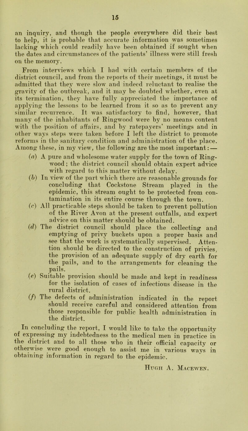 an inquiry, and though the people everywhere did their best to help, it is probable that accurate information was sometimes lacking* which could readily have been obtained if sought when the dates and circumstances of the patients’ illness were still fresh on the memory. From interviews which I had with certain members of the district council, and from the reports of their meetings, it must be admitted that they were slow and indeed reluctant to realise the gravity of the outbreak, and it may be doubted whether, even at its termination, they have fully appreciated the importance of applying the lessons to be learned from it so as to prevent any similar recurrence. It was satisfactory to find, however, that many of the inhabitants of Ringwood were by no means content with the position of affairs, and by ratepayers’ meetings and in other ways steps were taken before I left the district to promote reforms in the sanitary condition and administration of the place. Among these, in my view, the following are the most important: — (a) A pure and wholesome water supply for the town of Ring- wood ; the district council should obtain expert advice with regard to this matter without delay. (b) In view of the part which there are reasonable grounds for concluding that Cockstone Stream played in the epidemic, this stream ought to be protected from con- tamination in its entire course through the town. (7) All practicable steps should be taken to prevent pollution of the River Avon at the present outfalls, and expert advice on this matter should be obtained. (77) The district council should place the collecting and emptying of privy buckets upon a proper basis and see that the work is systematically supervised. Atten- tion should be directed to the construction of privies, the provision of an adequate supply of dry earth for the pails, and to the arrangements for cleaning the pails. (e) Suitable provision should be made and kept in readiness for the isolation of cases of infectious disease in the rural district. (/) The defects of administration indicated in the report should receive careful and considered attention from those responsible for public health administration in the district. In concluding the report, I would like to take the opportunity of expressing my indebtedness to the medical men in practice in the district and to all those who in their official capacity or otherwise were good enough to assist me in various ways in obtaining information in regard to the epidemic. Hugh A. Macewen.