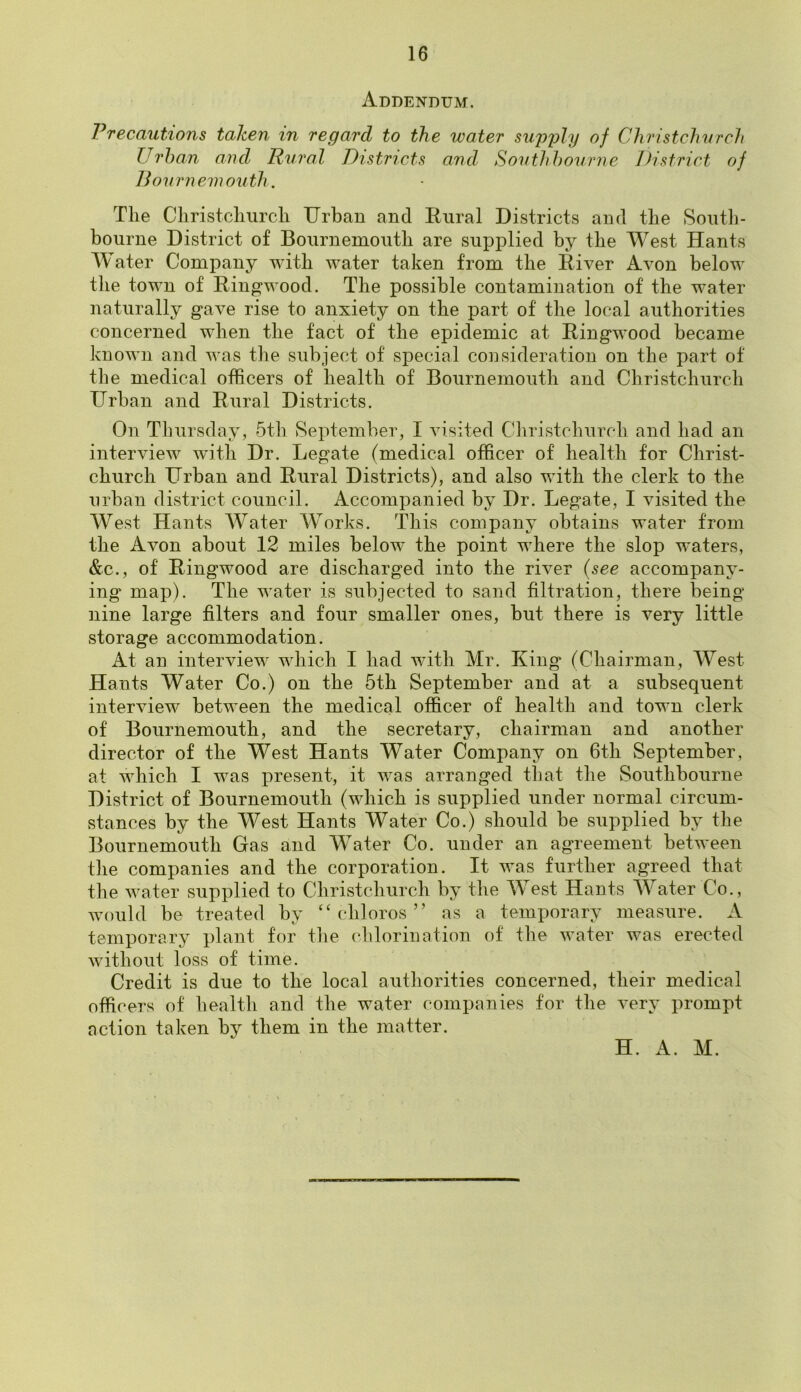 Addendum. Precautions taken in regard to the water supply of Christchurch Urban and Rural Districts and Southhourne District of Bournemouth. The Christchurch Urban and Rural Districts and the South- bourne District of Bournemouth are supplied by the West Hants Water Company with water taken from the River Avon below the town of Ringwood. The possible contamination of the water naturally gave rise to anxiety on the part of the local authorities concerned when the fact of the epidemic at Ringwood became known and was the subject of special consideration on the part of the medical officers of health of Bournemouth and Christchurch Urban and Rural Districts. On Thursday, 5th September, I visited Christchurch and had an interview with Dr. Legate (medical officer of health for Christ- church Urban and Rural Districts), and also with the clerk to the urban district council. Accompanied by Dr. Legate, I visited the West Hants Water Works. This company obtains water from the Avon about 12 miles belowT the point where the slop waters, &c., of Ringwood are discharged into the river (see accompany- ing map). The water is subjected to sand filtration, there being nine large filters and four smaller ones, but there is very little storage accommodation. At an interview which I had with Mr. King (Chairman, West Hants Water Co.) on the 5th September and at a subsequent interview between the medical officer of health and town clerk of Bournemouth, and the secretary, chairman and another director of the West Hants Water Company on 6th September, at which I was present, it was arranged that the Southbourne District of Bournemouth (which is supplied under normal circum- stances by the West Hants Water Co.) should be supplied by the Bournemouth Gas and Water Co. under an agreement between the companies and the corporation. It was further agreed that the water supplied to Christchurch by the West Hants Water Co., would be treated by “ chloros ” as a temporary measure. A temporary plant for the chlorination of the water was erected without loss of time. Credit is due to the local authorities concerned, their medical officers of health and the water companies for the very prompt action taken by them in the matter. H. A. M.