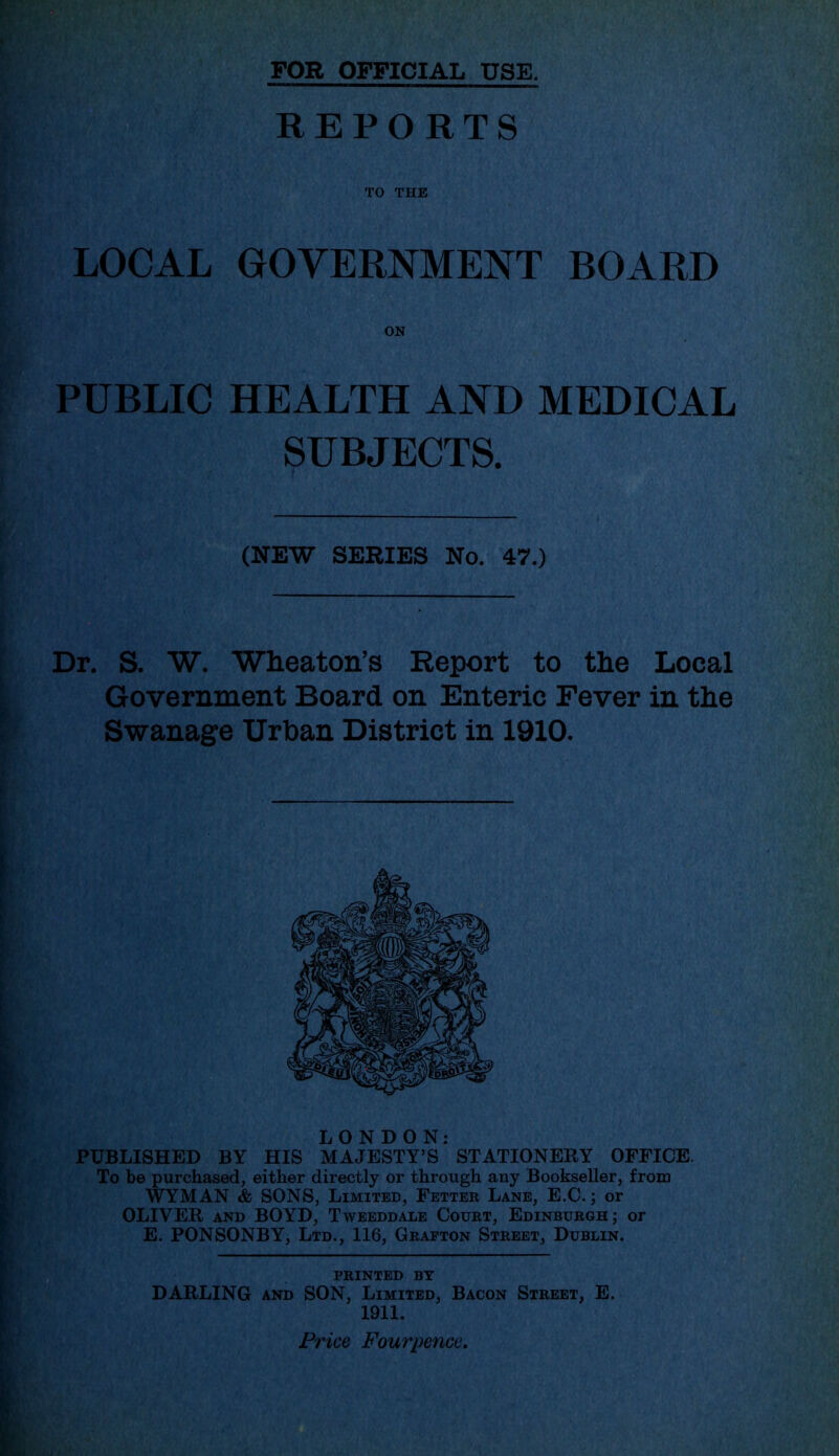 FOR OFFICIAL USE. REPORTS TO THE LOCAL GOVERNMENT BOARD ON PUBLIC HEALTH AND MEDICAL SUBJECTS. (NEW SERIES No. 47.) Dr. S. W. Wheaton’s Report to the Local Government Board on Enteric Fever in the Swanage Urban District in 1910. LONDON: PUBLISHED BY HIS MAJESTY’S STATIONERY OFFICE. To be purchased, either directly or through any Bookseller, from WYMAN & SONS, Limited, Fetter Lane, E.C.; or OLIVER and BOYD, Tweeddale Court, Edinburgh; or E. PONSONBY, Ltd., 116, Grafton Street, Dublin. PRINTED BY DARLING and SON, Limited, Bacon Street, E. 1911. Price Fourpence.