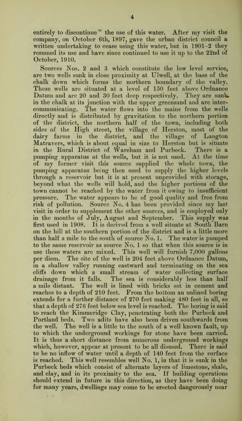 entirely to discontinue ” the use of this water. After my visit the company, on October 6th, 1897, gave the urban district council a written undertaking to cease using this water, but in 1901-2 they resumed its use and have siuce continued to use it up to the 22nd of October, 1910. Sources Nos. 2 and 3 which constitute the low level service, are two wells sunk in close proximity at Ulwell, at the base of the chalk down which forms the northern boundary of the valley. These wells are situated at a level of 150 feet above Ordnance Datum and are 20 and 30 feet deep respectively. They are sunl^ in the chalk at its junction with the upper greensand and are inter- communicating. The water flows into the mains from the wells directly and is distributed by gravitation to the northern portion of the district, the northern half of the town, including both sides of the High street, the village of Herston, most of the dairy farms in the district, and the village of Langton Matravers, which is about equal in size to Herston but is situate in the Rural District of Wareham and Purbeck. There is a pumping apparatus at the wells, but it is not used. At the time of my former visit this source supplied the whole town, the pumping apparatus being then used to supply the higher levels through a reservoir but it is at present unprovided with storage, beyond what the wells will hold, and the higher portions of the town cannot be reached by the water from it owing to insufficient pressure. The water appears to be of good quality and free from risk of pollution. Source No. 4 has been provided since my last visit in order to supplement the other sources, and is employed only in the months of July, August and September. This supply was first used in 1908. It is derived from a well situate at South Barn on the hill at the southern portion of the district and is a little more than half a mile to the south of source No. 1. The water is pumped to the same reservoir as source No. 1 so that when this source is in use these waters are mixed. This well will furnish 7,000 gallons per diem. The site of the well is 204 feet above Ordnance Datum, in a shallow valley running eastward and terminating on the sea cliffs down which a small stream of water collecting surface drainage from it falls. The sea is considerably less than half a mile distant. The well is lined with bricks set in cement and reaches to a depth of 210 feet. From the bottom an unlined boring extends for a further distance of 270 feet making 480 feet in all, so that a depth of 276 feet below sea level is reached. The boring is said to reach the Kimmeridge Clay, penetrating both the Purbeck and Portland beds. Two adits have also been driven southwards from the well. The well is a little to the south of a well known fault, up to which the underground workings for stone have been carried. It is thus a short distance from numerous underground workings which, however, appear at present to be all disused. There is said to be no inflow of water until a depth of 140 feet from the surface is reached. This well resembles well No. 1, in that it is sunk in the Purbeck beds which consist of alternate layers of limestone, shale, and clay, and in its proximity to the sea. If building operations should extend in future in this direction, as they have been doing for many years, dwellings may come to be erected dangerously near