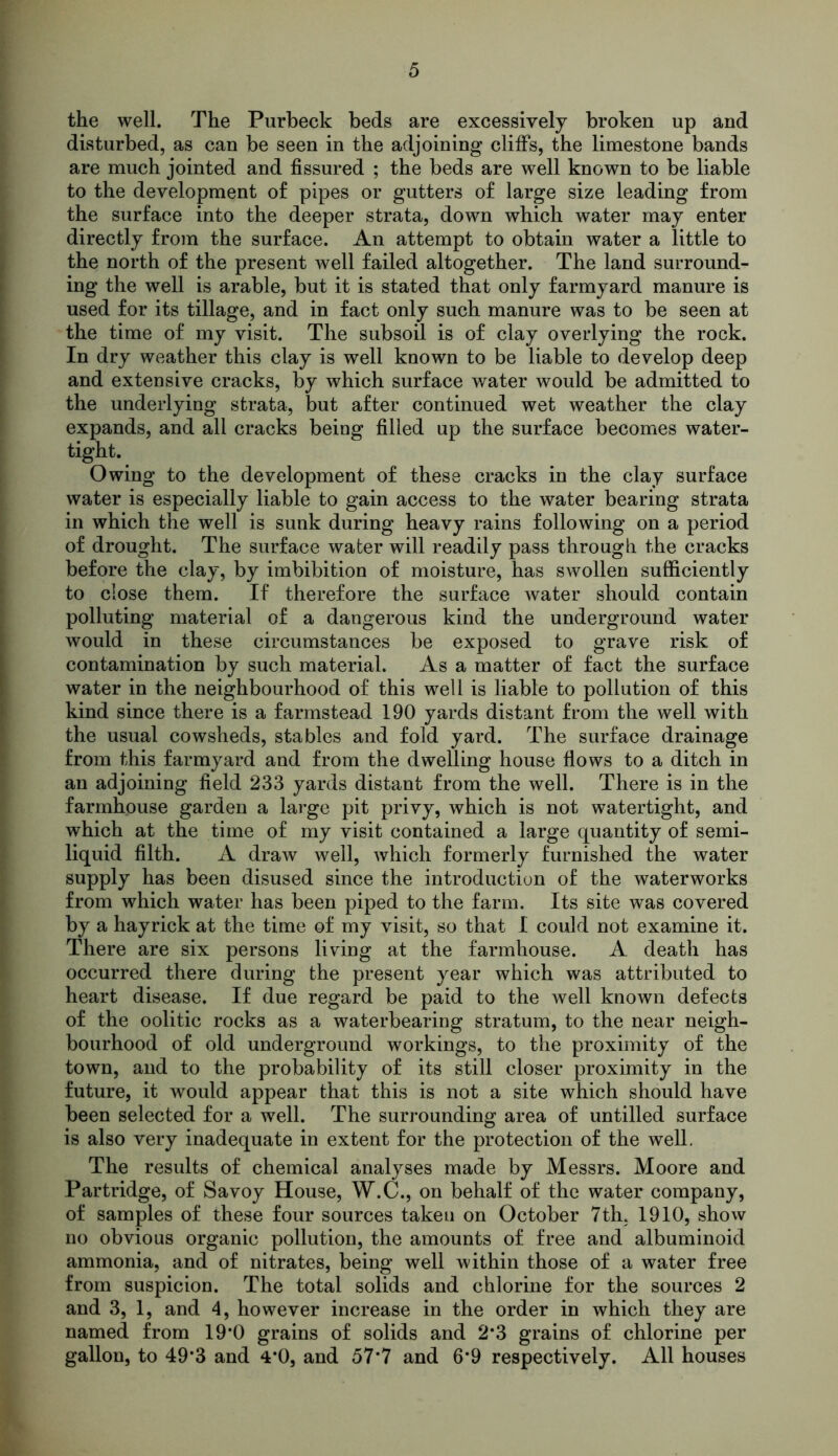 the well. The Purbeck beds are excessively broken up and disturbed, as can be seen in the adjoining cliffs, the limestone bands are much jointed and fissured ; the beds are well known to be liable to the development of pipes or gutters of large size leading from the surface into the deeper strata, down which water may enter directly from the surface. An attempt to obtain water a little to the north of the present well failed altogether. The land surround- ing the well is arable, but it is stated that only farmyard manure is used for its tillage, and in fact only such manure was to be seen at the time of my visit. The subsoil is of clay overlying the rock. In dry weather this clay is well known to be liable to develop deep and extensive cracks, by which surface water would be admitted to the underlying strata, but after continued wet weather the clay expands, and all cracks being filled up the surface becomes water- tight. Owing to the development of these cracks in the clay surface water is especially liable to gain access to the water bearing strata in which the well is sunk during heavy rains following on a period of drought. The surface water will readily pass through the cracks before the clay, by imbibition of moisture, has swollen sufficiently to close them. If therefore the surface water should contain polluting material of a dangerous kind the underground water would in these circumstances be exposed to grave risk of contamination by such material. As a matter of fact the surface water in the neighbourhood of this well is liable to pollution of this kind since there is a farmstead 190 yards distant from the well with the usual cowsheds, stables and fold yard. The surface drainage from this farmyard and from the dwelling house flows to a ditch in an adjoining field 233 yards distant from the well. There is in the farmhouse garden a large pit privy, which is not watertight, and which at the time of my visit contained a large quantity of semi- liquid filth. A draw well, which formerly furnished the water supply has been disused since the introduction of the waterworks from which water has been piped to the farm. Its site was covered by a hayrick at the time of my visit, so that I could not examine it. There are six persons living at the farmhouse. A death has occurred there during the present year which was attributed to heart disease. If due regard be paid to the well known defects of the oolitic rocks as a waterbearing stratum, to the near neigh- bourhood of old underground workings, to the proximity of the town, and to the probability of its still closer proximity in the future, it would appear that this is not a site which should have been selected for a well. The surrounding area of untilled surface is also very inadequate in extent for the protection of the well. The results of chemical analyses made by Messrs. Moore and Partridge, of Savoy House, W.C., on behalf of the water company, of samples of these four sources taken on October 7th. 1910, show no obvious organic pollution, the amounts of free and albuminoid ammonia, and of nitrates, being well within those of a water free from suspicion. The total solids and chlorine for the sources 2 and 3, 1, and 4, however increase in the order in which they are named from 19*0 grains of solids and 2*3 grains of chlorine per gallon, to 49*3 and 4*0, and 57*7 and 6*9 respectively. All houses