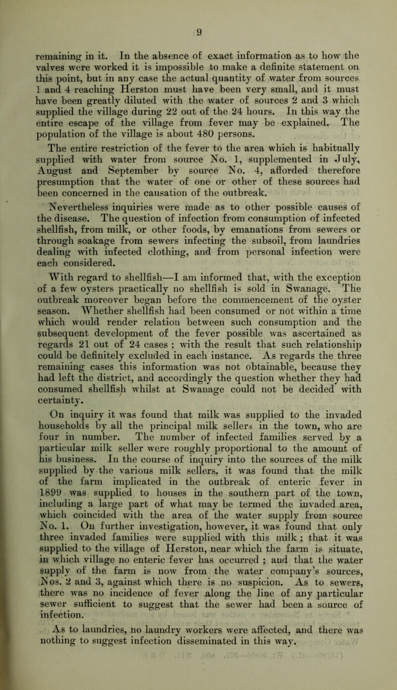 remaining in it. In the absence of exact information as to how the valves were worked it is impossible to make a definite statement on this point, but in any case the actual quantity of water from sources 1 and 4 reaching Herston must have been very small, and it must have been greatly diluted with the water of sources 2 and 3 which supplied the village during 22 out of the 24 hours. In this way the entire escape of the village from fever may be explained. The population of the village is about 480 persons. The entire restriction of the fever to the area which is habitually supplied with water from source No. 1, supplemented in July, August and September by source No. 4, afforded therefore presumption that the water of one or other of these sources had been concerned in the causation of the outbreak. Nevertheless inquiries were made as to other possible causes of the disease. The question of infection from consumption of infected shellfish, from milk, or other foods, by emanations from sewers or through soakage from sewers infecting the subsoil, from laundries dealing with infected clothing, and from personal infection were each considered. With regard to shellfish—I am informed that, with the exception of a few oysters practically no shellfish is sold in Swanage. The outbreak moreover began before the commencement of the oyster season. Whether shellfish had been consumed or not within a time which would render relation between such consumption and the subsequent development of the fever possible was ascertained as regards 21 out of 24 cases ; with the result that such relationship could be definitely excluded in each instance. As regards the three remaining cases this information was not obtainable, because they had left the district, and accordingly the question whether they had consumed shellfish whilst at Swanage could not be decided with certainty. On inquiry it was found that milk was supplied to the invaded households by all the principal milk sellers in the town, who are four in number. The number of infected families served by a particular milk seller were roughly proportional to the amount of his business. In the course of inquiry into the sources of the milk supplied by the various milk sellers, it was found that the milk of the farm implicated in the outbreak of enteric fever in 1899 was supplied to houses in the southern part of the town, including a large part of what may be termed the invaded area, which coincided with the area of the water supply from source No. 1. On further investigation, however, it was found that only three invaded families were supplied with this milk; that it was supplied to the village of Herston, near which the farm is situate, in which village no enteric fever has occurred ; and that the water supply of the farm is now from the water company’s sources, Nos. 2 and 3, against which there is no suspicion. As to sewers, there was no incidence of fever along the line of any particular sewer sufficient to suggest that the sewer had been a source of infection. As to laundries, no laundry workers were affected, and there was nothing to suggest infection disseminated in this way.